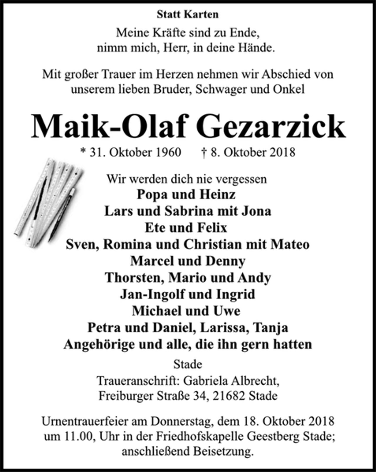 <p>Statt Karten<br />Meine Kräfte sind zu Ende,<br />nimm mich, Herr, in deine Hände.<br />Mit großer Trauer im Herzen nehmen wir Abschied von<br />unserem lieben Bruder, Schwager und Onkel<br />Maik-Olaf Gezarzick<br />* 31. Oktober 1960 † 8. Oktober 2018<br />Wir werden dich nie vergessen<br />Popa und Heinz<br />Lars und Sabrina mit Jona<br />Ete und Felix<br />Sven, Romina und Christian mit Mateo<br />Marcel und Denny<br />Thorsten, Mario und Andy<br />Jan-Ingolf und Ingrid<br />Michael und Uwe<br />Petra und Daniel, Larissa, Tanja<br />Angehörige und alle, die ihn gern hatten<br />Stade<br />* 31. Oktober 1960 † 8. Oktober 2018<br />Maik-Olaf Gezarzick<br />Statt Karten<br />Mit großer Trauer im Herzen nehmen wir Abschied von<br />unserem lieben Bruder, Schwager und Onkel<br />Traueranschrift: Gabriela Albrecht,<br />Freiburger Straße 34, 21682 Stade<br />Urnentrauerfeier am Donnerstag, dem 18. Oktober 2018<br />um 11.00, Uhr in der Friedhofskapelle Geestberg Stade;<br />anschließend Beisetzung.</p>