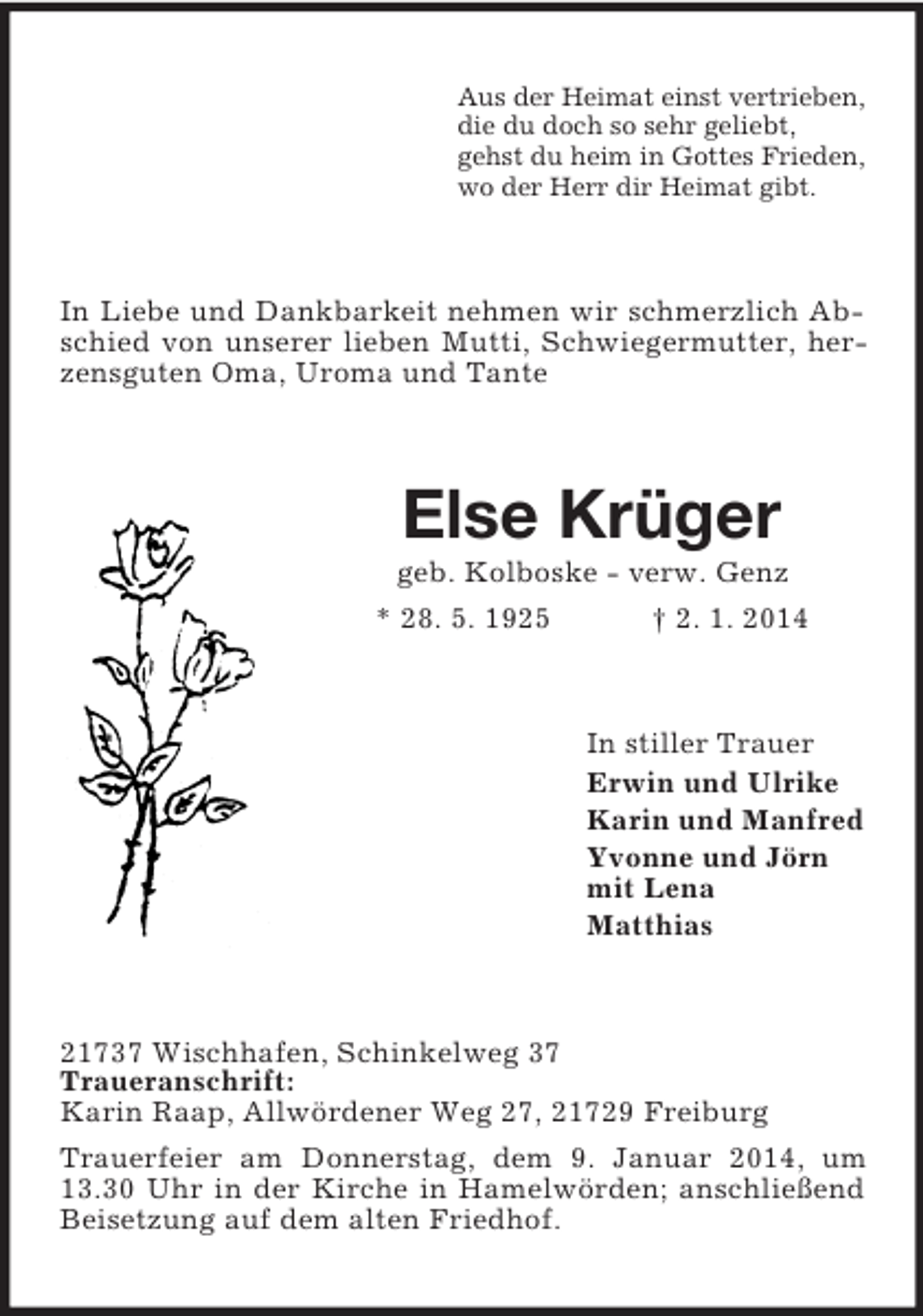 <p>Aus der Heimat einst vertrieben,<br />die du doch so sehr geliebt,<br />gehst du heim in Gottes Frieden,<br />wo der Herr dir Heimat gibt.<br />In Liebe und Dankbarkeit nehmen wir schmerzlich Abschied von unserer lieben Mutti, Schwiegermutter, herzensguten Oma, Uroma und Tante<br />Else Krüger<br />geb. Kolboske - verw. Genz<br />* 28. 5. 1925 † 2. 1. 2014<br />In stiller Trauer<br />Erwin und Ulrike<br />Karin und Manfred<br />Yvonne und Jörn<br />mit Lena<br />Matthias<br />21737 Wischhafen, Schinkelweg 37<br />Traueranschrift:<br />Karin Raap, Allwördener Weg 27, 21729 Freiburg<br />Trauerfeier am Donnerstag, dem 9. Januar 2014, um 13.30 Uhr in der Kirche in Hamelwörden; anschließend Beisetzung auf dem alten Friedhof.</p>