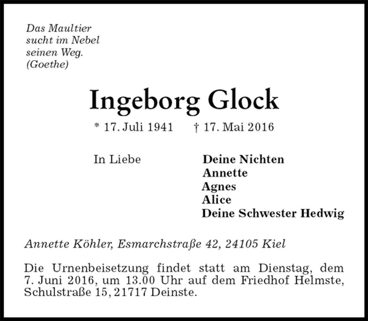 <p>Das Maultier<br />sucht im Nebel<br />seinen Weg.<br />(Goethe)<br />Ingeborg Glock<br />* 17. Juli 1941 † 17. Mai 2016<br />In Liebe Deine Nichten<br />Annette<br />Agnes<br />Alice<br />Deine Schwester Hedwig<br />Annette Köhler, Esmarchstraße 42, 24105 Kiel</p><p>Die Urnenbeisetzung findet statt am Dienstag, dem<br />7. Juni 2016, um 13.00 Uhr auf dem Friedhof Helmste, Schulstraße 15, 21717 Deinste.</p>