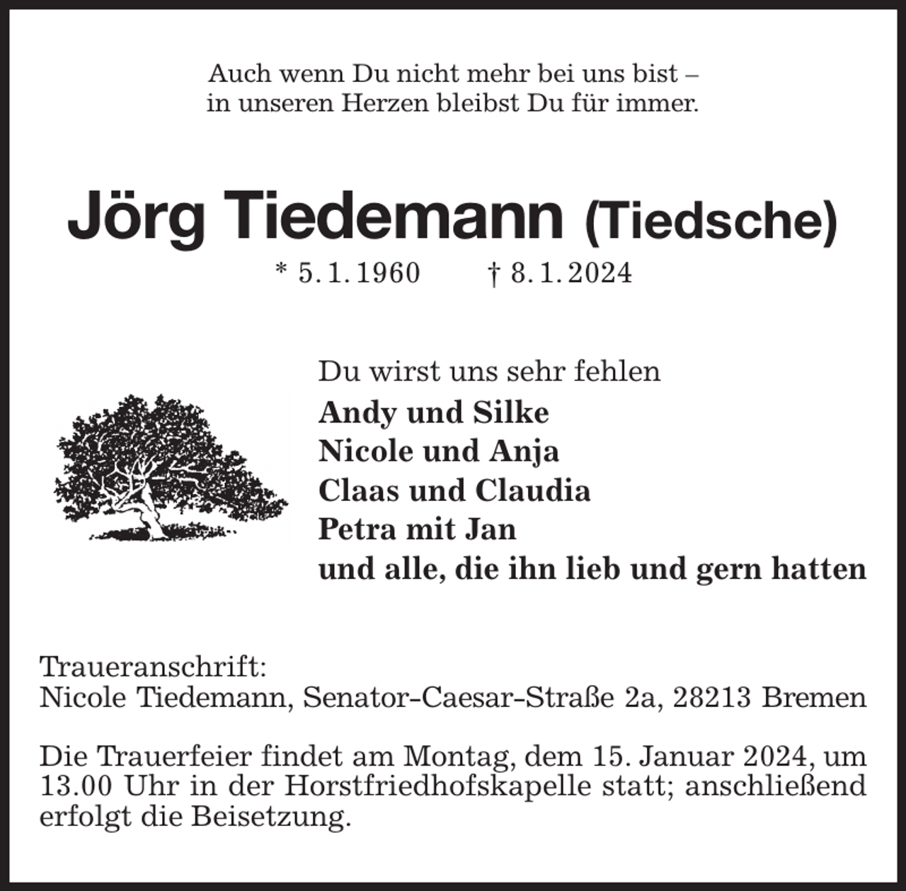 <p>Auch wenn Du nicht mehr bei uns bist -<br />in unseren Herzen bleibst Du für immer.<br />Jörg Tiedemann (Tiedsche)<br />* 5. 1. 1960 † 8. 1. 2024<br />Du wirst uns sehr fehlen<br />Andy und Silke<br />Nicole und Anja<br />Claas und Claudia<br />Petra mit Jan<br />und alle, die ihn lieb und gern hatten<br />Traueranschrift:<br />Nicole Tiedemann, Senator-Caesar-Straße 2a, 28213 Bremen</p><p>Die Trauerfeier findet am Montag, dem 15. Januar 2024, um<br />13.00 Uhr in der Horstfriedhofskapelle statt; anschließend erfolgt die Beisetzung.</p>