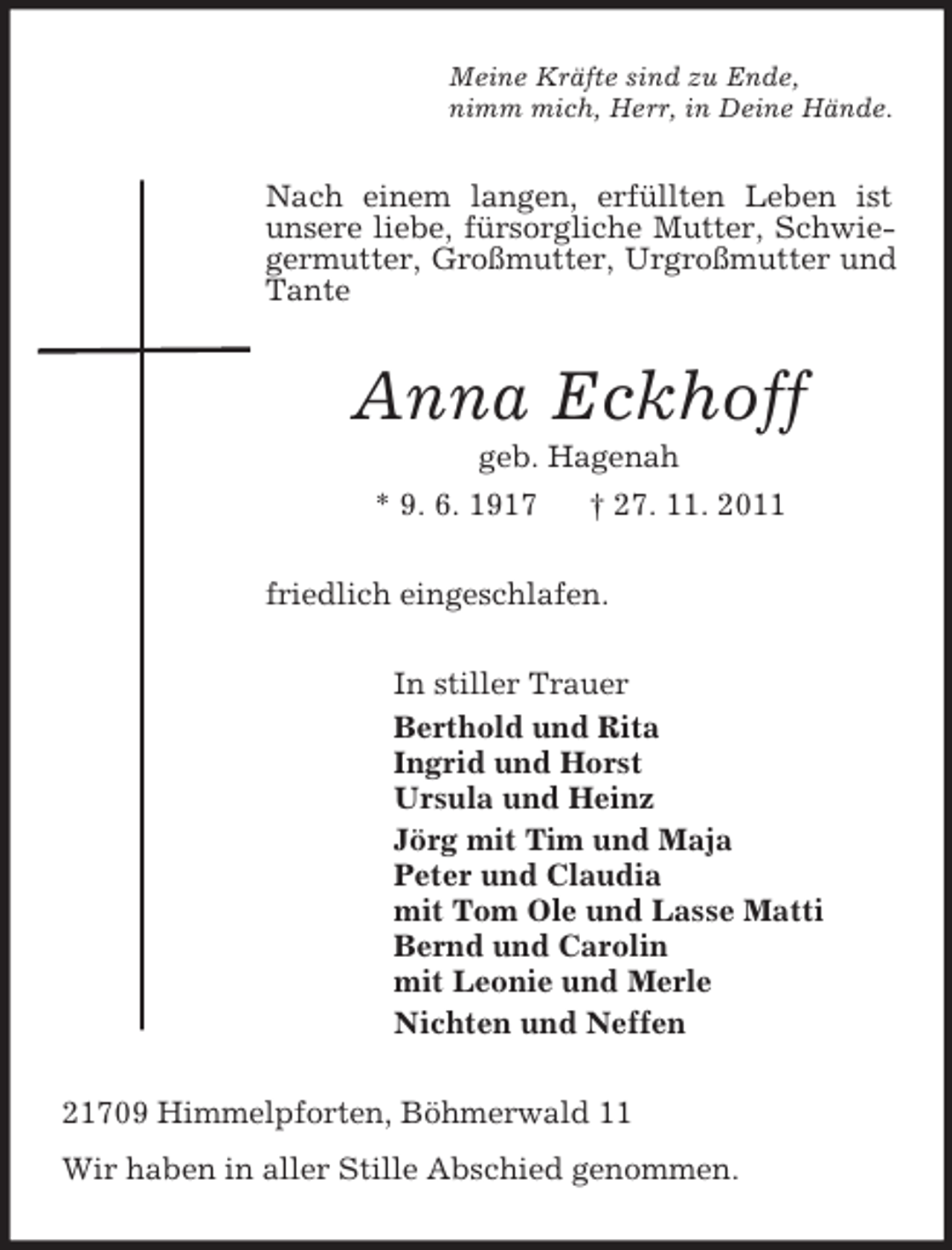 <p>Meine Kräfte sind zu Ende,<br />nimm mich, Herr, in Deine Hände.<br />Nach einem langen, erfüllten Leben ist unsere liebe, fürsorgliche Mutter, Schwiegermutter, Großmutter, Urgroßmutter und Tante<br />Anna Eckhoff<br />geb. Hagenah<br />* 9. 6. 1917 † 27. 11. 2011<br />friedlich eingeschlafen.<br />In stiller Trauer<br />Berthold und Rita<br />Ingrid und Horst<br />Ursula und Heinz<br />Jörg mit Tim und Maja<br />Peter und Claudia<br />mit Tom Ole und Lasse Matti<br />Bernd und Carolin<br />mit Leonie und Merle<br />Nichten und Neffen<br />21709 Himmelpforten, Böhmerwald 11<br />Wir haben in aller Stille Abschied genommen.</p>