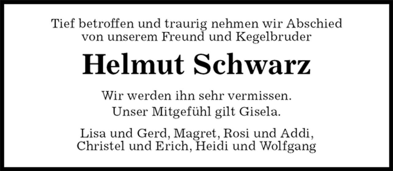 <p>Tief betroffen und traurig nehmen wir Abschied<br />von unserem Freund und Kegelbruder<br />Helmut Schwarz<br />Wir werden ihn sehr vermissen.<br />Unser Mitgefühl gilt Gisela.<br />Lisa und Gerd, Magret, Rosi und Addi,<br />Christel und Erich, Heidi und Wolfgang</p>