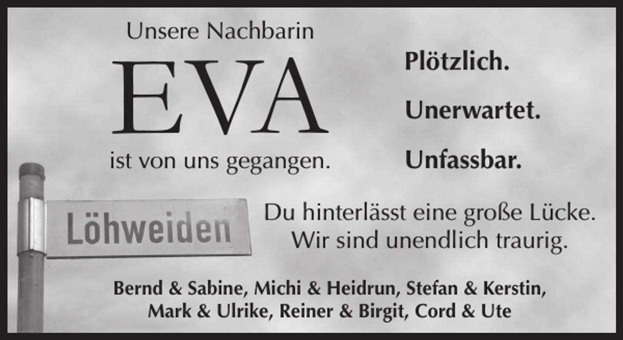 <p>Unsere Nachbarin<br />EVA<br />ist von uns gegangen.<br />Plötzlich. Unerwartet. Unfassbar.<br />Du hinterlässt eine große Lücke. Wir sind unendlich traurig.<br />Bernd &amp; Sabine, Michi &amp; Heidrun, Stefan &amp; Kerstin,<br />Mark &amp; Ulrike, reiner &amp; Birgit, Cord &amp; Ute</p>