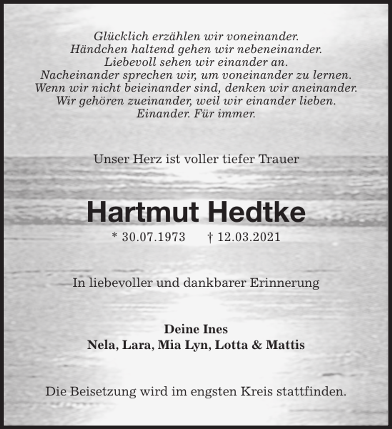 <p>Glücklich erzählen wir voneinander.<br />Händchen haltend gehen wir nebeneinander.<br />Liebevoll sehen wir einander an.<br />Nacheinander sprechen wir, um voneinander zu lernen.<br />Wenn wir nicht beieinander sind, denken wir aneinander.<br />Wir gehören zueinander, weil wir einander lieben.<br />Einander. Für immer.<br />Unser Herz ist voller tiefer Trauer<br />Hartmut Hedtke<br />* 30.07.1973 † 12.03.2021<br />In liebevoller und dankbarer Erinnerung<br />Deine Ines<br />Nela, Lara, Mia Lyn, Lotta &amp; Mattis<br />Die Beisetzung wird im engsten Kreis stattfinden.</p>
