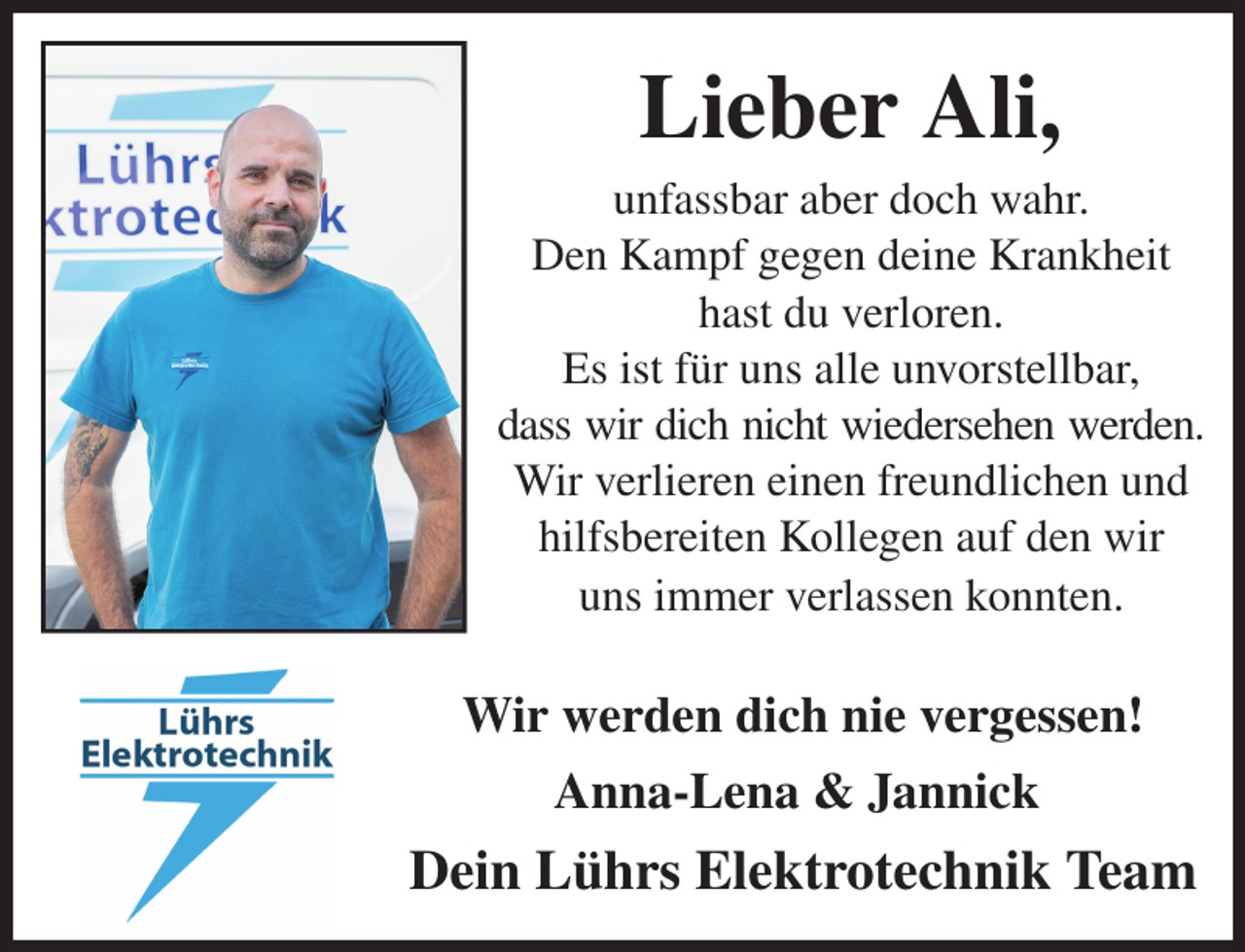 <p>Lieber Ali,<br />unfassbar aber doch wahr.<br />Den Kampf gegen deine Krankheit<br />hast du verloren.<br />Es ist für uns alle unvorstellbar,<br />dass wir dich nicht wiedersehen werden.<br />Wir verlieren einen freundlichen und hilfsbereiten Kollegen auf den wir<br />uns immer verlassen konnten.<br />Wir werden dich nie vergessen!<br />Anna-Lena &amp; Jannick<br />Dein Lührs Elektrotechnik Team</p>