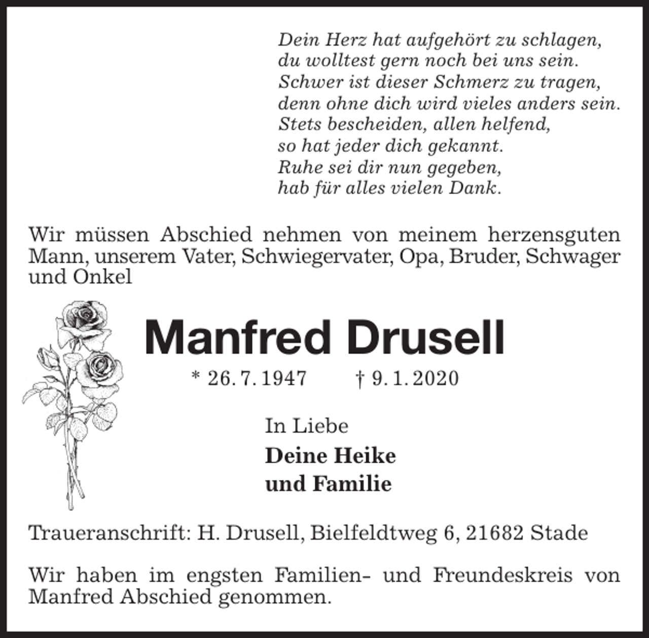 <p>Dein Herz hat aufgehört zu schlagen,<br />du wolltest gern noch bei uns sein.<br />Schwer ist dieser Schmerz zu tragen,<br />denn ohne dich wird vieles anders sein.<br />Stets bescheiden, allen helfend,<br />so hat jeder dich gekannt.<br />Ruhe sei dir nun gegeben,<br />hab für alles vielen Dank.<br />Wir müssen Abschied nehmen von meinem herzensguten Mann, unserem Vater, Schwiegervater, Opa, Bruder, Schwager<br />und Onkel<br />Manfred Drusell<br />* 26. 7. 1947 † 9. 1. 2020<br />In Liebe<br />Deine Heike<br />und Familie<br />Traueranschrift: H. Drusell, Bielfeldtweg 6, 21682 Stade</p>
<p>Wir haben im engsten Familien- und Freundeskreis von Manfred Abschied genommen.</p>