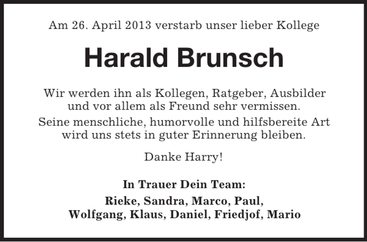 <p>Am 26. April 2013 verstarb unser lieber Kollege</p><p>Harald Brunsch<br />Wir werden ihn als Kollegen, Ratgeber, Ausbilder<br />und vor allem als Freund sehr vermissen.<br />Seine menschliche, humorvolle und hilfsbereite Art<br />wird uns stets in guter Erinnerung bleiben.<br />Danke Harry!<br />In Trauer Dein Team:<br />Rieke, Sandra, Marco, Paul,<br />Wolfgang, Klaus, Daniel, Friedjof, Mario</p>