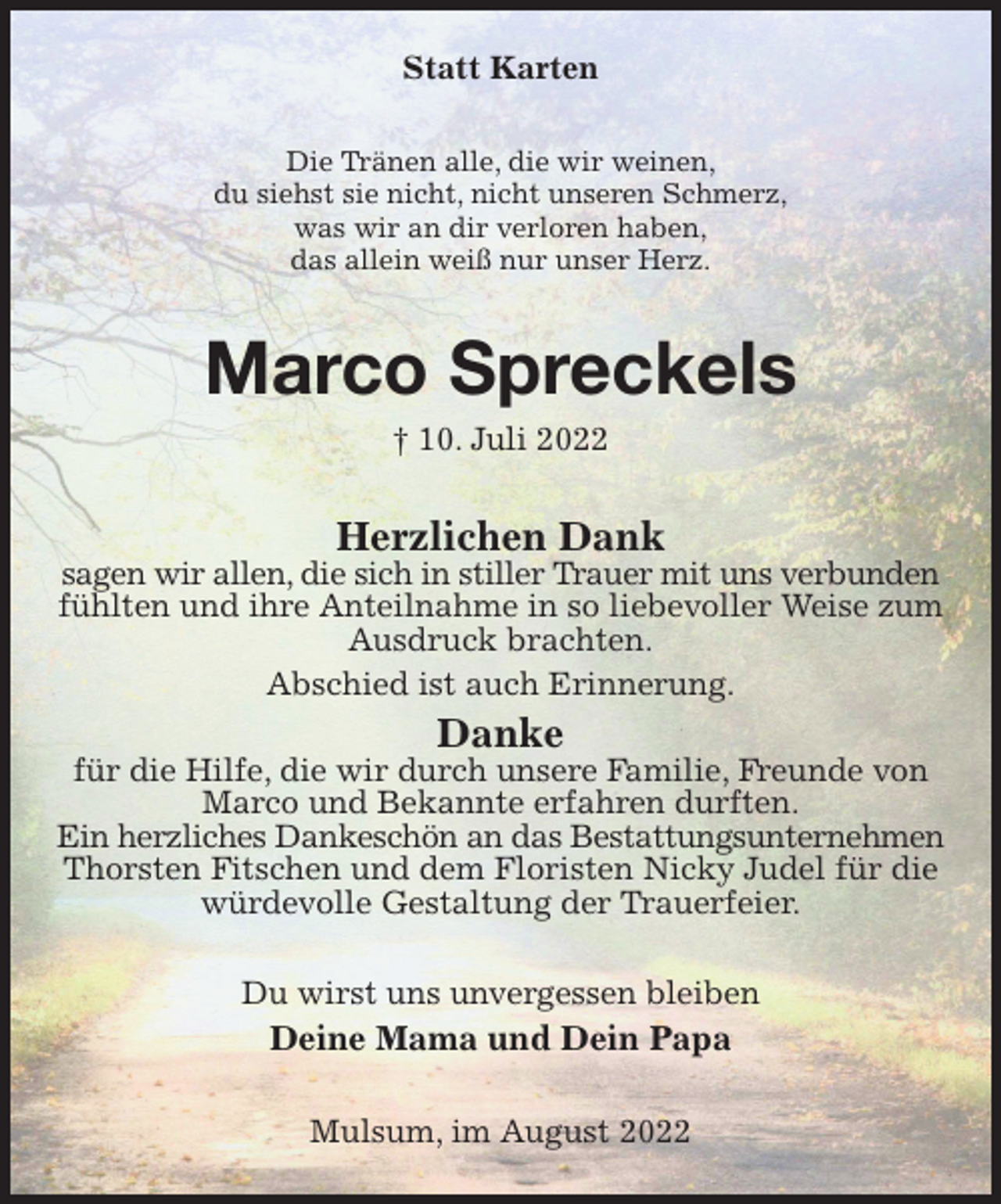 <p>Statt Karten<br />Die Tränen alle, die wir weinen,<br />du siehst sie nicht, nicht unseren Schmerz,<br />was wir an dir verloren haben,<br />das allein weiß nur unser Herz.<br />Marco Spreckels<br />† 10. Juli 2022<br />Herzlichen Dank<br />sagen wir allen, die sich in stiller Trauer mit uns verbunden<br />fühlten und ihre Anteilnahme in so liebevoller Weise zum Ausdruck brachten.<br />Abschied ist auch Erinnerung.<br />Danke<br />für die Hilfe, die wir durch unsere Familie, Freunde von Marco und Bekannte erfahren durften.<br />Ein herzliches Dankeschön an das Bestattungsunternehmen<br />Thorsten Fitschen und dem Floristen Nicky Judel für die würdevolle Gestaltung der Trauerfeier.<br />Du wirst uns unvergessen bleiben<br />Deine Mama und Dein Papa<br />Mulsum, im August 2022</p>