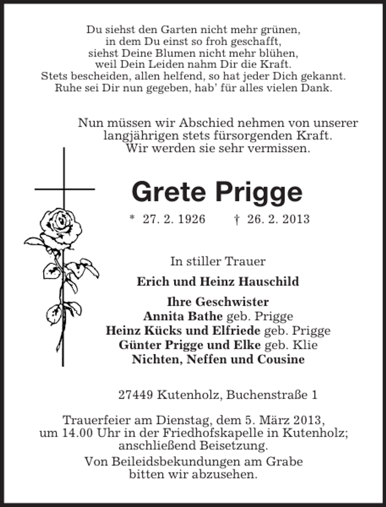 <p>Du siehst den Garten nicht mehr grünen,<br />in dem Du einst so froh geschafft,<br />siehst Deine Blumen nicht mehr blühen,<br />weil Dein Leiden nahm Dir die Kraft.<br />Stets bescheiden, allen helfend, so hat jeder Dich gekannt.<br />Ruhe sei Dir nun gegeben, hab’ für alles vielen Dank.<br />Nun müssen wir Abschied nehmen von unserer<br />langjährigen stets fürsorgenden Kraft.<br />Wir werden sie sehr vermissen.<br />Grete Prigge<br />* 27. 2. 1926 † 26. 2. 2013<br />In stiller Trauer<br />Erich und Heinz Hauschild<br />Ihre Geschwister<br />Annita Bathe geb. Prigge<br />Heinz Kücks und Elfriede geb. Prigge<br />Günter Prigge und Elke geb. Klie<br />Nichten, Neffen und Cousine<br />27449 Kutenholz, Buchenstraße 1</p><p>Trauerfeier am Dienstag, dem 5. März 2013,<br />um 14.00 Uhr in der Friedhofskapelle in Kutenholz;<br />anschließend Beisetzung.<br />Von Beileidsbekundungen am Grabe<br />bitten wir abzusehen.</p>