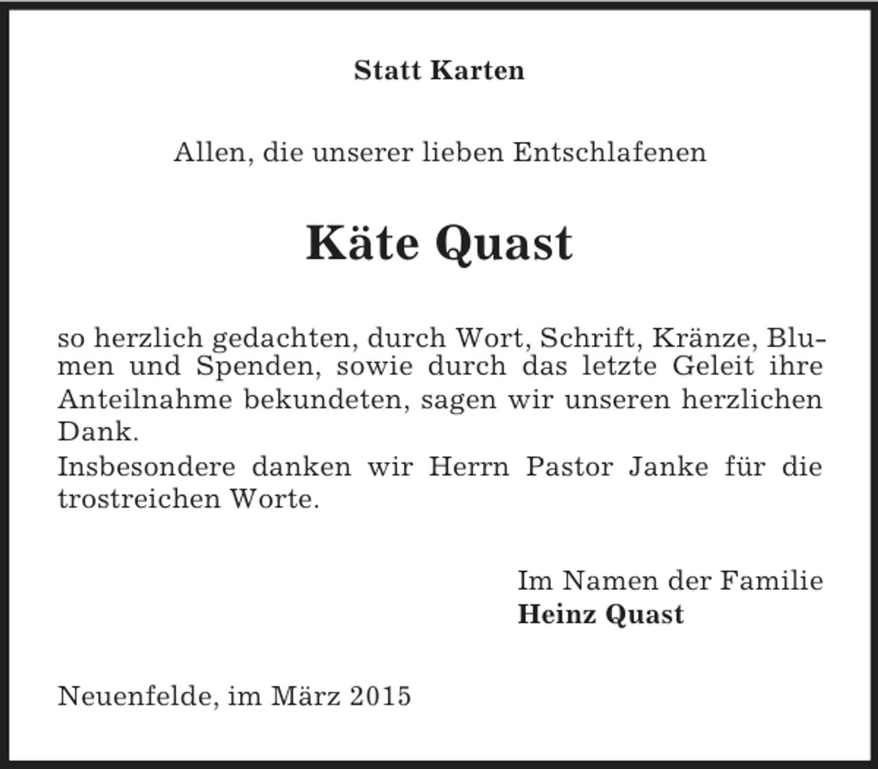 <p>Statt Karten<br />Allen, die unserer lieben Entschlafenen<br />Käte Quast<br />so herzlich gedachten, durch Wort, Schrift, Kränze, Blumen und Spenden, sowie durch das letzte Geleit ihre Anteilnahme bekundeten, sagen wir unseren herzlichen Dank.<br />Insbesondere danken wir Herrn Pastor Janke für die trostreichen Worte.<br />Im Namen der Familie<br />Heinz Quast<br />Neuenfelde, im März 2015</p>