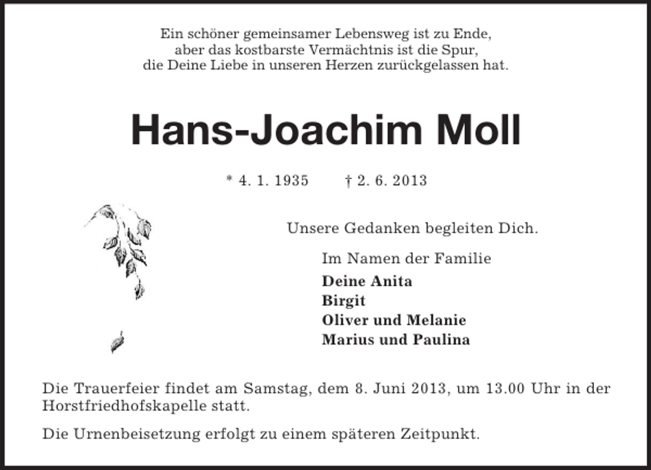 <p>Ein schöner gemeinsamer Lebensweg ist zu Ende,<br />aber das kostbarste Vermächtnis ist die Spur,<br />die Deine Liebe in unseren Herzen zurückgelassen hat.<br />Hans-Joachim Moll</p><p>* 4. 1. 1935 † 2. 6. 2013<br />Unsere Gedanken begleiten Dich.<br />Im Namen der Familie<br />Deine Anita<br />Birgit<br />Oliver und Melanie<br />Marius und Paulina<br />Die Trauerfeier findet am Samstag, dem 8. Juni 2013, um 13.00 Uhr in der Horstfriedhofskapelle statt.<br />Die Urnenbeisetzung erfolgt zu einem späteren Zeitpunkt.</p>
