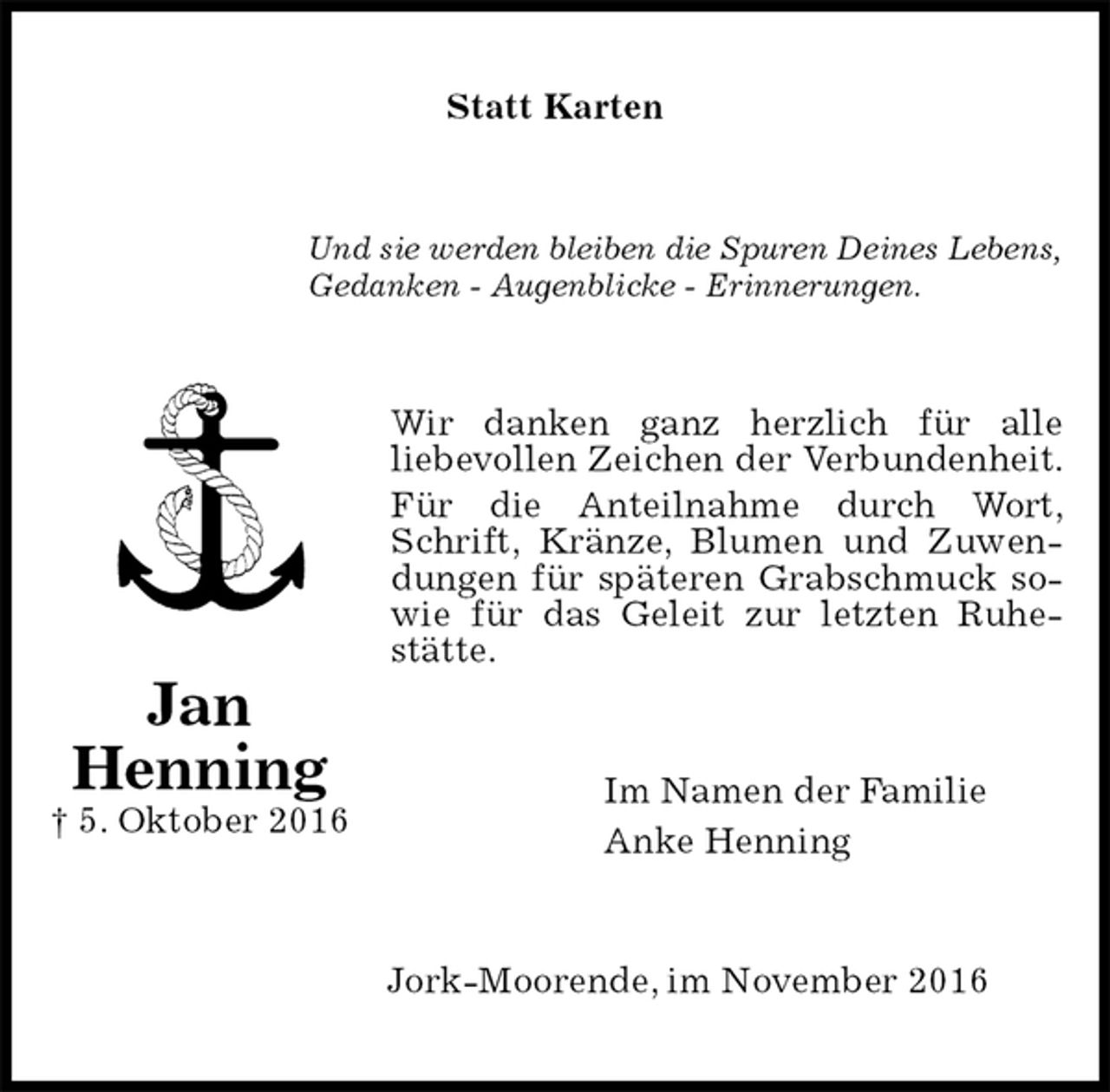 <p>Statt Karten<br />Und sie werden bleiben die Spuren Deines Lebens,<br />Gedanken - Augenblicke - Erinnerungen.<br />Wir danken ganz herzlich für alle<br />liebevollen Zeichen der Verbundenheit. Für die Anteilnahme durch Wort, Schrift, Kränze, Blumen und Zuwendungen für späteren Grabschmuck sowie für das Geleit zur letzten Ruhestätte.<br />Im Namen der Familie<br />Anke Henning<br />Jork-Moorende, im November 2016<br />Jan<br />Henning<br />† 5. Oktober 2016</p>