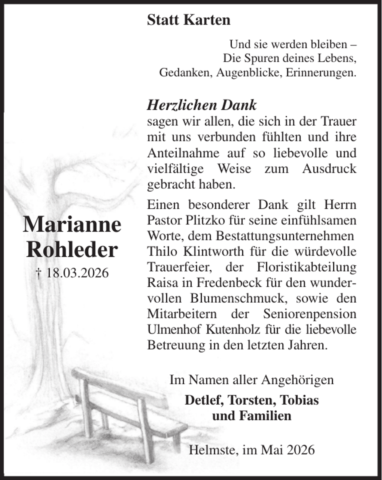 <p>Und sie werden bleiben -<br />Die Spuren deines Lebens,<br />Gedanken, Augenblicke, Erinnerungen.<br />Herzlichen Dank<br />sagen wir allen, die sich in der Trauer mit uns verbunden fühlten und ihre Anteilnahme auf so liebevolle und vielfältige Weise zum Ausdruck<br />gebracht haben.<br />Einen besonderer Dank gilt Herrn Pastor Plitzko für seine einfühlsamen Worte, dem Bestattungsunternehmen<br />Thilo Klintworth für die würdevolle Trauerfeier, der Floristikabteilung Raisa in Fredenbeck für den wundervollen Blumenschmuck, sowie den Mitarbeitern der Seniorenpension<br />Ulmenhof Kutenholz für die liebevolle Betreuung in den letzten Jahren.<br />Im Namen aller Angehörigen<br />Detlef, Torsten, Tobias<br />und Familien<br />Helmste, im Mai 2026</p><p>Marianne<br />Rohleder<br />† 18.03.2026<br />Statt Karten</p>