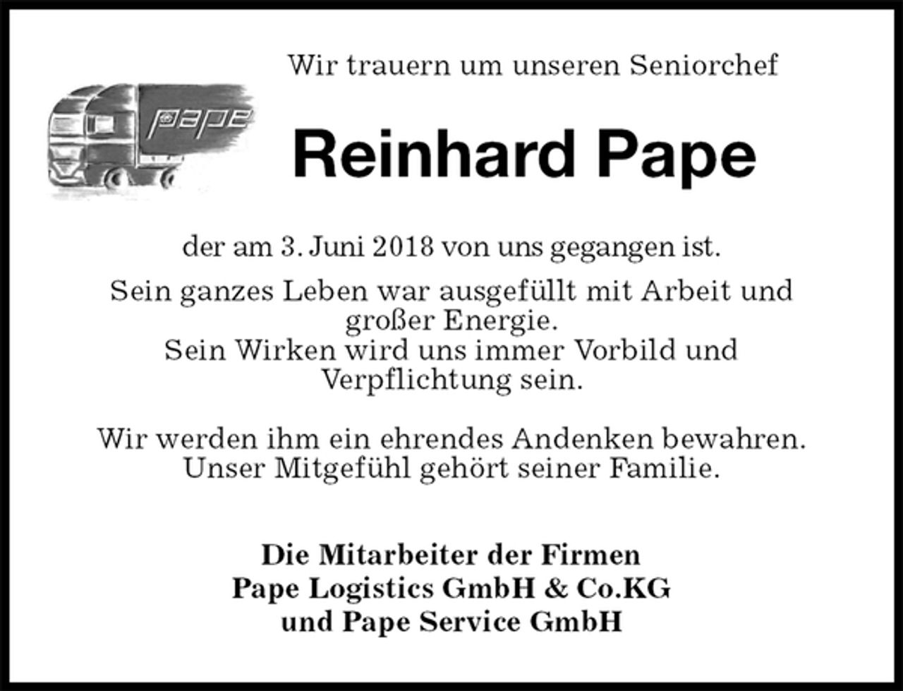 <p>Wir trauern um unseren Seniorchef<br />Reinhard Pape<br />der am 3. Juni 2018 von uns gegangen ist.<br />Sein ganzes Leben war ausgefüllt mit Arbeit und<br />großer Energie.<br />Sein Wirken wird uns immer Vorbild und<br />Verpflichtung sein.</p><p>Wir werden ihm ein ehrendes Andenken bewahren.<br />Unser Mitgefühl gehört seiner Familie.<br />Die Mitarbeiter der Firmen<br />Pape Logistics GmbH &amp; Co.KG<br />und Pape Service GmbH</p>