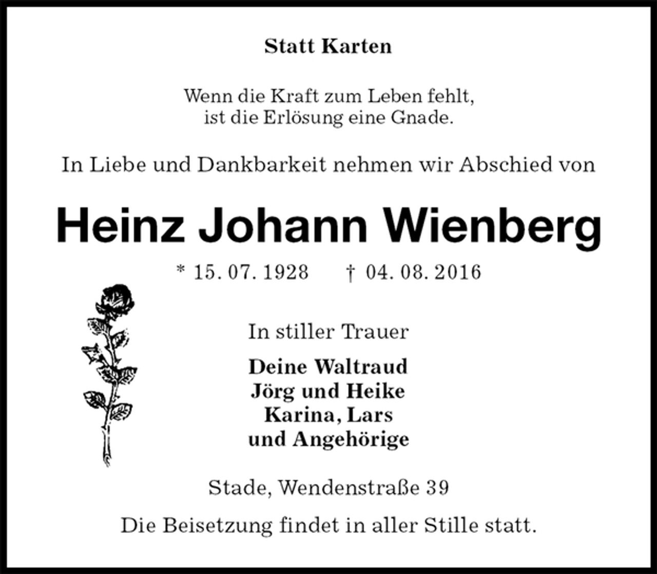 <p>Statt Karten<br />Wenn die Kraft zum Leben fehlt,<br />ist die Erlösung eine Gnade.<br />In Liebe und Dankbarkeit nehmen wir Abschied von<br />Heinz Johann Wienberg<br />* 15. 07. 1928 † 04. 08. 2016<br />In stiller Trauer<br />Deine Waltraud<br />Jörg und Heike<br />Karina, Lars<br />und Angehörige<br />Stade, Wendenstraße 39<br />Die Beisetzung findet in aller Stille statt.</p>