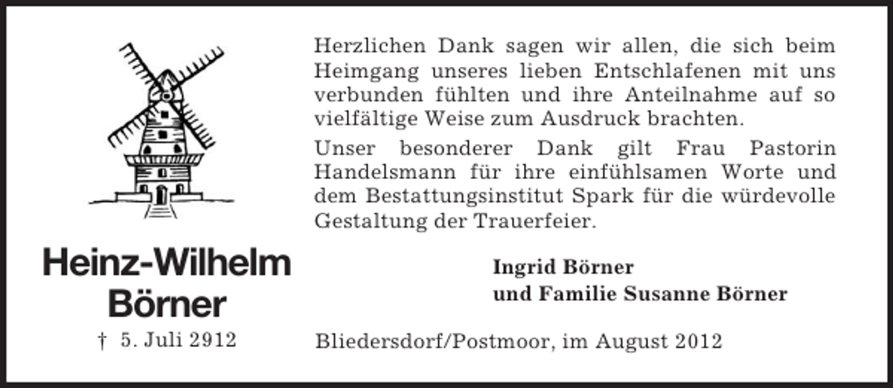 <p>Herzlichen Dank sagen wir allen, die sich beim<br />Heimgang unseres lieben Entschlafenen mit uns<br />verbunden fühlten und ihre Anteilnahme auf so<br />vielfältige Weise zum Ausdruck brachten.<br />Unser besonderer Dank gilt Frau Pastorin<br />Handelsmann für ihre einfühlsamen Worte und<br />dem Bestattungsinstitut Spark für die würdevolle<br />Gestaltung der Trauerfeier.</p><p>Heinz-Wilhelm<br />Börner<br />† 5. Juli 2912</p><p>Ingrid Börner<br />und Familie Susanne Börner<br />Bliedersdorf/Postmoor, im August 2012</p>