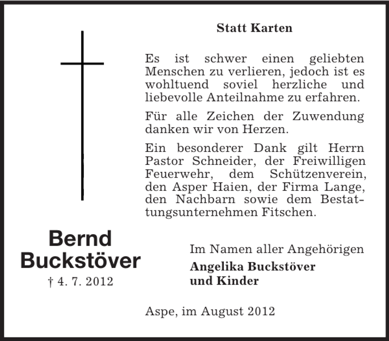 <p>Statt Karten<br />Es ist schwer einen geliebten<br />Menschen zu verlieren, jedoch ist es<br />wohltuend soviel herzliche und<br />liebevolle Anteilnahme zu erfahren.<br />Für alle Zeichen der Zuwendung<br />danken wir von Herzen.<br />Ein besonderer Dank gilt Herrn<br />Pastor Schneider, der Freiwilligen<br />Feuerwehr, dem Schützenverein,<br />den Asper Haien, der Firma Lange,<br />den Nachbarn sowie dem Bestattungsunternehmen Fitschen.</p><p>Bernd<br />Buckstöver<br />† 4. 7. 2012</p><p>Im Namen aller Angehörigen<br />Angelika Buckstöver<br />und Kinder<br />Aspe, im August 2012</p>