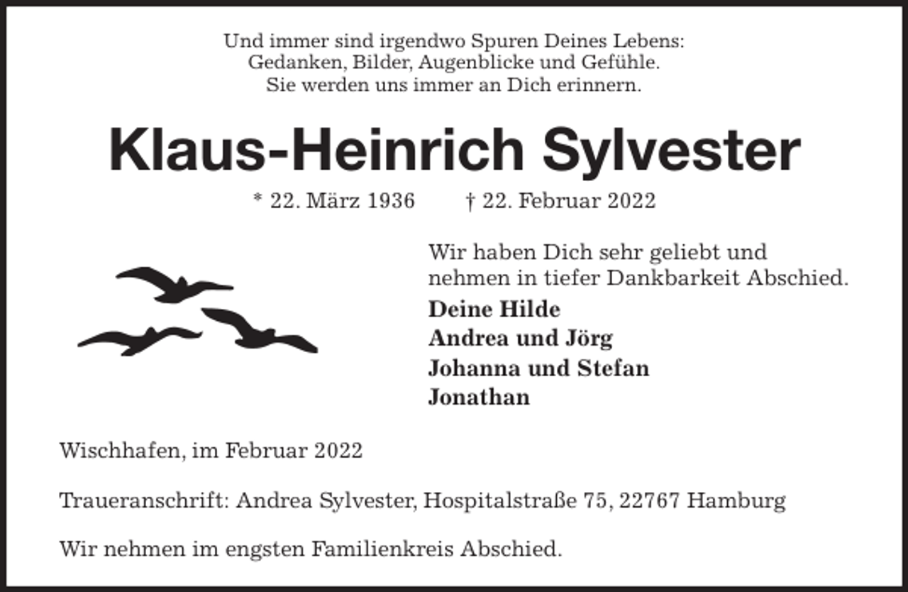 <p>Und immer sind irgendwo Spuren Deines Lebens:<br />Gedanken, Bilder, Augenblicke und Gefühle.<br />Sie werden uns immer an Dich erinnern.<br />Klaus-Heinrich Sylvester<br />* 22. März 1936 † 22. Februar 2022<br />Wir haben Dich sehr geliebt und<br />nehmen in tiefer Dankbarkeit Abschied.<br />Deine Hilde<br />Andrea und Jörg<br />Johanna und Stefan<br />Jonathan<br />Wischhafen, im Februar 2022</p>
<p>Traueranschrift: Andrea Sylvester, Hospitalstraße 75, 22767 Hamburg</p>
<p>Wir nehmen im engsten Familienkreis Abschied.</p>