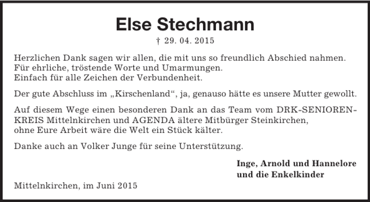 <p>Else Stechmann<br />† 29. 04. 2015<br />Herzlichen Dank sagen wir allen, die mit uns so freundlich Abschied nahmen.<br />Für ehrliche, tröstende Worte und Umarmungen.<br />Einfach für alle Zeichen der Verbundenheit.<br />Der gute Abschluss im „Kirschenland“, ja, genauso hätte es unsere Mutter gewollt.<br />Auf diesem Wege einen besonderen Dank an das Team vom DRK-SENIORENKREIS Mittelnkirchen und AGENDA ältere Mitbürger Steinkirchen,<br />ohne Eure Arbeit wäre die Welt ein Stück kälter.<br />Danke auch an Volker Junge für seine Unterstützung.<br />Inge, Arnold und Hannelore<br />und die Enkelkinder<br />Mittelnkirchen, im Juni 2015</p>