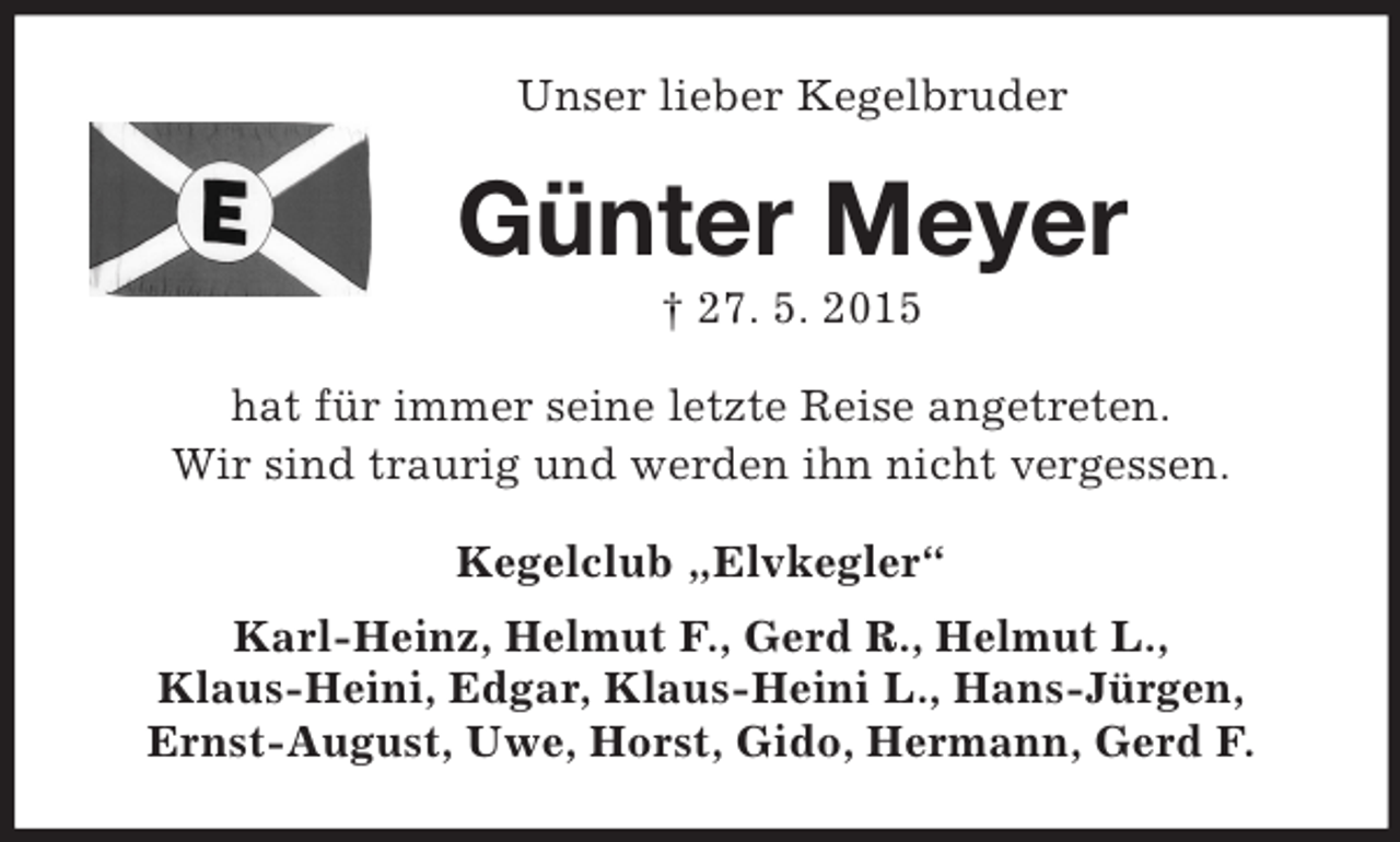 <p>Unser lieber Kegelbruder<br />Günter Meyer<br />† 27. 5. 2015<br />hat für immer seine letzte Reise angetreten.<br />Wir sind traurig und werden ihn nicht vergessen.<br />Kegelclub „Elvkegler“<br />Karl-Heinz, Helmut F., Gerd R., Helmut L.,<br />Klaus-Heini, Edgar, Klaus-Heini L., Hans-Jürgen,<br />Ernst-August, Uwe, Horst, Gido, Hermann, Gerd F.</p>