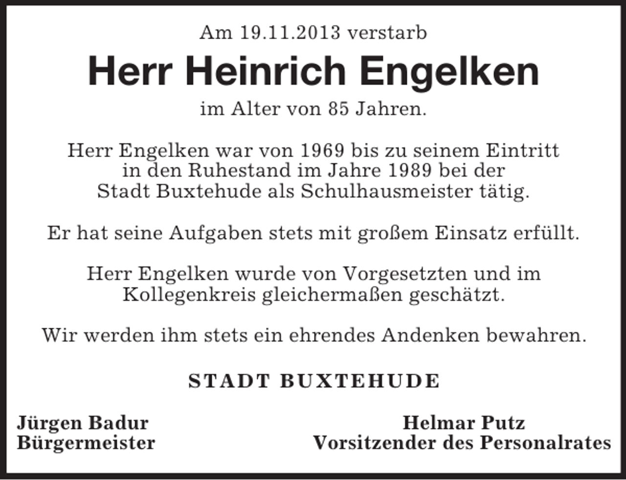 <p>Am 19.11.2013 verstarb<br />Herr Heinrich Engelken<br />im Alter von 85 Jahren.</p><p>Herr Engelken war von 1969 bis zu seinem Eintritt<br />in den Ruhestand im Jahre 1989 bei der<br />Stadt Buxtehude als Schulhausmeister tätig.</p><p>Er hat seine Aufgaben stets mit großem Einsatz erfüllt.</p><p>Herr Engelken wurde von Vorgesetzten und im<br />Kollegenkreis gleichermaßen geschätzt.</p><p>Wir werden ihm stets ein ehrendes Andenken bewahren.</p><p>STADT BUXTEHUDE</p><p>Jürgen Badur Helmar Putz<br />Bürgermeister Vorsitzender des Personalrates</p>