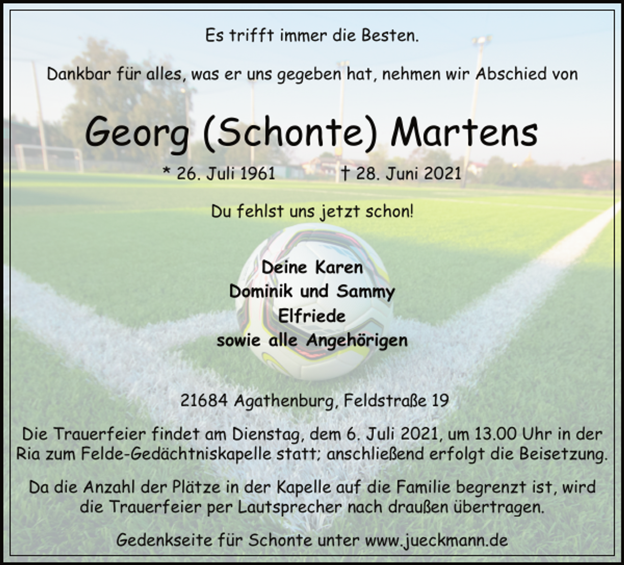 <p>Es trifft immer die Besten.<br />Dankbar für alles, was er uns gegeben hat, nehmen wir Abschied von<br />Georg (Schonte) Martens<br />* 26. Juli 1961 † 28. Juni 2021<br />Du fehlst uns jetzt schon!<br />Deine Karen<br />Dominik und Sammy<br />Elfriede<br />sowie alle Angehörigen<br />21684 Agathenburg, Feldstraße 19<br />Die Trauerfeier findet am Dienstag, dem 6. Juli 2021, um 13.00 Uhr in der<br />Ria zum Felde-Gedächtniskapelle statt; anschließend erfolgt die Beisetzung.<br />Da die Anzahl der Plätze in der Kapelle auf die Familie begrenzt ist, wird<br />die Trauerfeier per Lautsprecher nach draußen übertragen.<br />Gedenkseite für Schonte unter www.jueckmann.de</p>