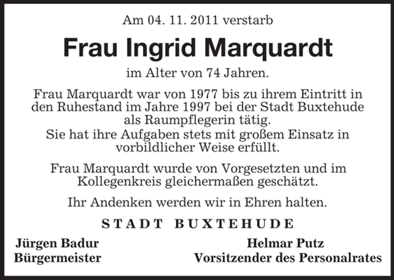 <p>Am 04. 11. 2011 verstarb<br />Frau Ingrid Marquardt<br />im Alter von 74 Jahren.<br />Frau Marquardt war von 1977 bis zu ihrem Eintritt in<br />den Ruhestand im Jahre 1997 bei der Stadt Buxtehude<br />als Raumpflegerin tätig.<br />Sie hat ihre Aufgaben stets mit großem Einsatz in<br />vorbildlicher Weise erfüllt.</p><p>Frau Marquardt wurde von Vorgesetzten und im<br />Kollegenkreis gleichermaßen geschätzt.</p><p>Ihr Andenken werden wir in Ehren halten.<br />S T A D T B U X T E H U D E<br />Jürgen Badur Helmar Putz<br />Bürgermeister Vorsitzender des Personalrates</p>