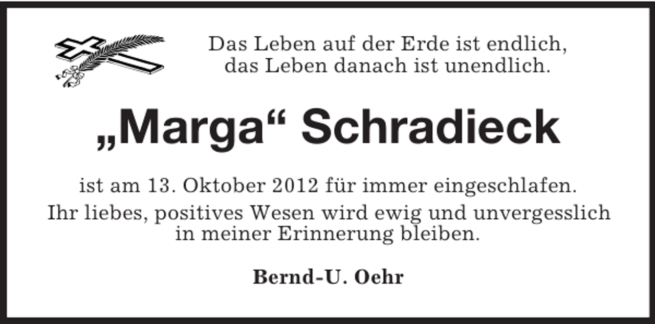 <p>Das Leben auf der Erde ist endlich,<br />das Leben danach ist unendlich.<br />„Marga“ Schradieck<br />ist am 13. Oktober 2012 für immer eingeschlafen.<br />Ihr liebes, positives Wesen wird ewig und unvergesslich in meiner Erinnerung bleiben.<br />Bernd-U. Oehr</p>