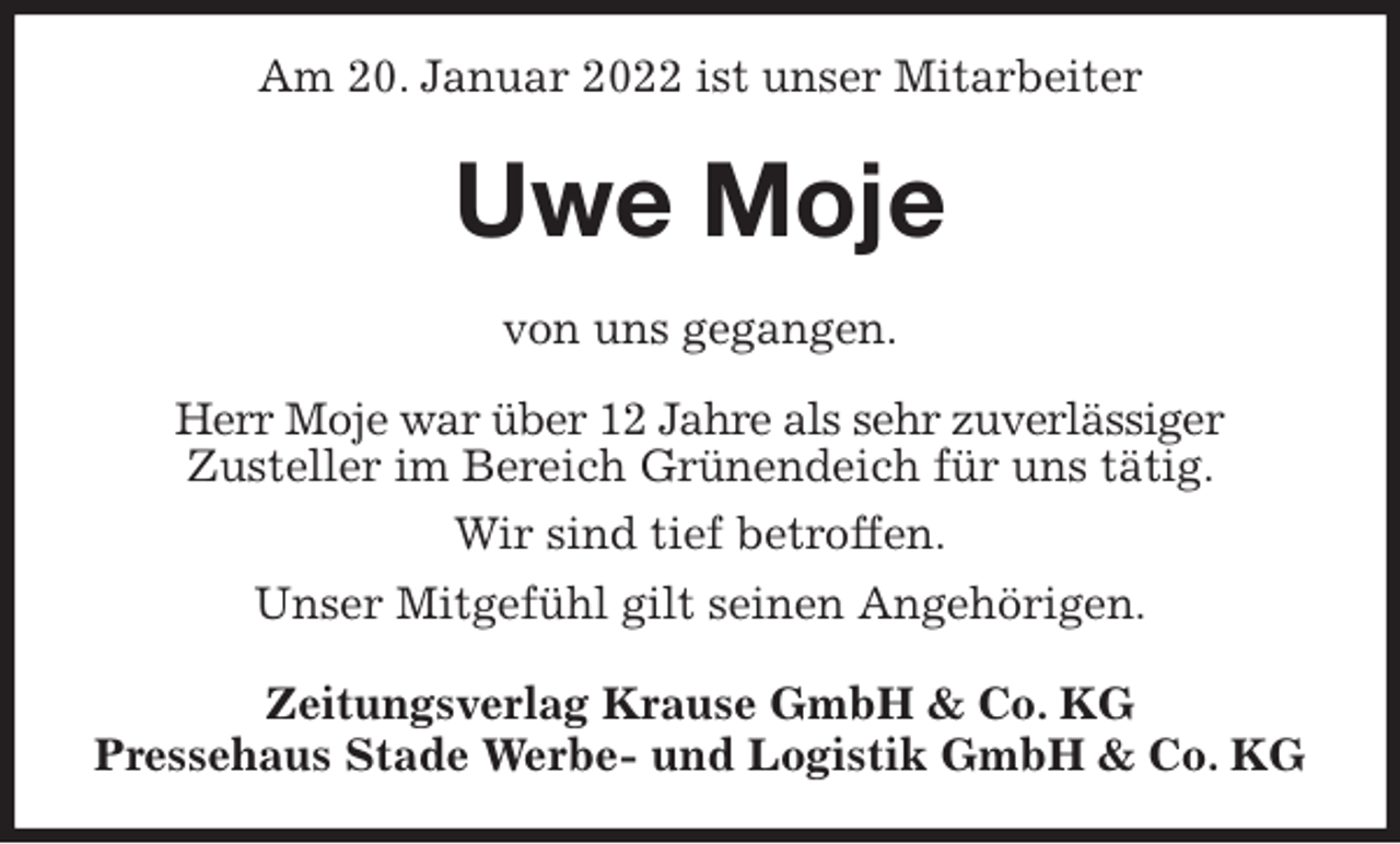 <p>Am 20. Januar 2022 ist unser Mitarbeiter<br />Uwe Moje<br />Zeitungsverlag Krause GmbH &amp; Co. KG<br />Pressehaus Stade Werbe- und Logistik GmbH &amp; Co. KG<br />von uns gegangen.<br />Herr Moje war über 12 Jahre als sehr zuverlässiger<br />Zusteller im Bereich Grünendeich für uns tätig.<br />Wir sind tief betroffen.<br />Unser Mitgefühl gilt seinen Angehörigen.</p>