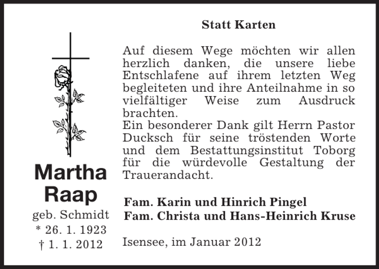 <p>Statt Karten</p><p>Martha<br />Raap<br />geb. Schmidt<br />* 26. 1. 1923<br />† 1. 1. 2012</p><p>Auf diesem Wege möchten wir allen<br />herzlich danken, die unsere liebe<br />Entschlafene auf ihrem letzten Weg<br />begleiteten und ihre Anteilnahme in so<br />vielfältiger Weise zum Ausdruck<br />brachten.<br />Ein besonderer Dank gilt Herrn Pastor<br />Ducksch für seine tröstenden Worte<br />und dem Bestattungsinstitut Toborg<br />für die würdevolle Gestaltung der<br />Trauerandacht.<br />Fam. Karin und Hinrich Pingel<br />Fam. Christa und Hans-Heinrich Kruse<br />Isensee, im Januar 2012</p>
