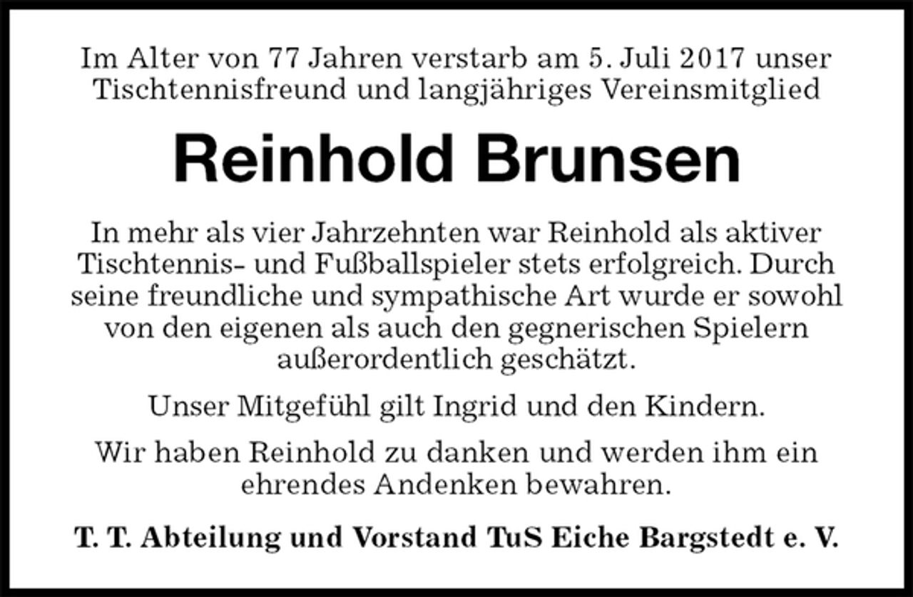 <p>Im Alter von 77 Jahren verstarb am 5. Juli 2017 unser Tischtennisfreund und langjähriges Vereinsmitglied<br />Reinhold Brunsen<br />T. T. Abteilung und Vorstand TuS Eiche Bargstedt e. V.<br />In mehr als vier Jahrzehnten war Reinhold als aktiver<br />Tischtennis- und Fußballspieler stets erfolgreich. Durch seine freundliche und sympathische Art wurde er sowohl von den eigenen als auch den gegnerischen Spielern<br />außerordentlich geschätzt.<br />Unser Mitgefühl gilt Ingrid und den Kindern.<br />Wir haben Reinhold zu danken und werden ihm ein<br />ehrendes Andenken bewahren.</p>