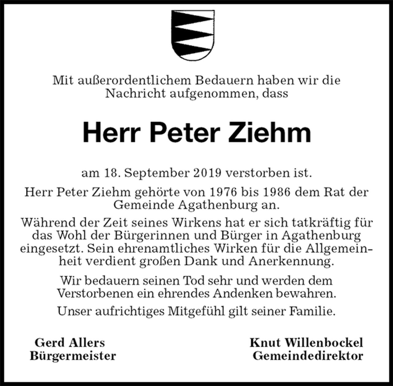 <p>Mit außerordentlichem Bedauern haben wir die<br />Nachricht aufgenommen, dass<br />Herr Peter Ziehm<br />am 18. September 2019 verstorben ist.<br />Herr Peter Ziehm gehörte von 1976 bis 1986 dem Rat der Gemeinde Agathenburg an.<br />Während der Zeit seines Wirkens hat er sich tatkräftig für das Wohl der Bürgerinnen und Bürger in Agathenburg<br />eingesetzt. Sein ehrenamtliches Wirken für die Allgemeinheit verdient großen Dank und Anerkennung.<br />Wir bedauern seinen Tod sehr und werden dem<br />Verstorbenen ein ehrendes Andenken bewahren.<br />Unser aufrichtiges Mitgefühl gilt seiner Familie.<br />Gerd Allers Knut Willenbockel<br />Bürgermeister Gemeindedirektor</p>