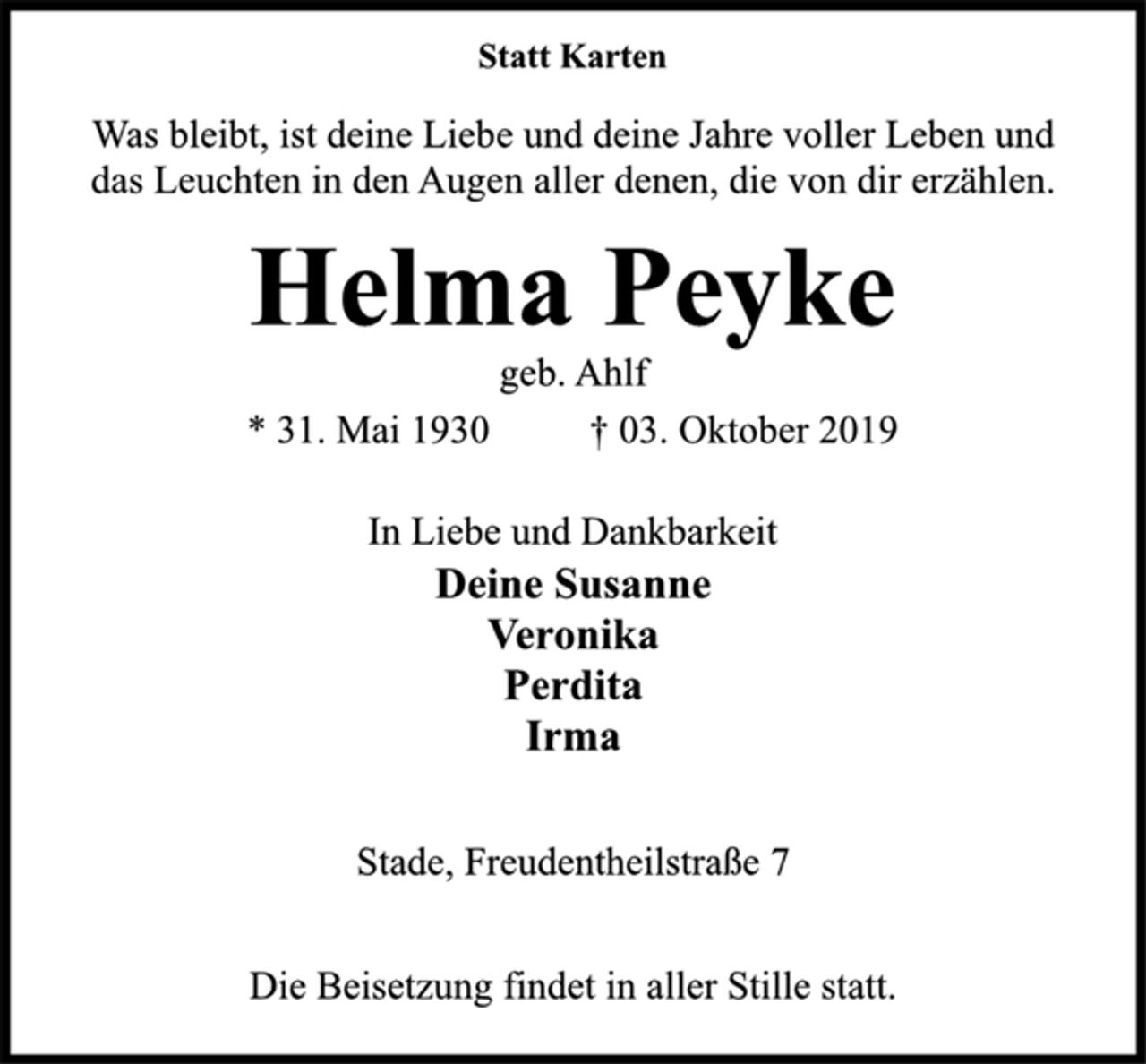 <p>Statt Karten<br />Was bleibt, ist deine Liebe und deine Jahre voller Leben und<br />das Leuchten in den Augen aller denen, die von dir erzählen.<br />Helma Peyke<br />geb. Ahlf<br />* 31. Mai 1930 † 03. Oktober 2019<br />In Liebe und Dankbarkeit<br />Deine Susanne<br />Veronika<br />Perdita<br />Irma<br />Stade, Freudentheilstraße 7<br />Die Beisetzung findet in aller Stille statt.</p>