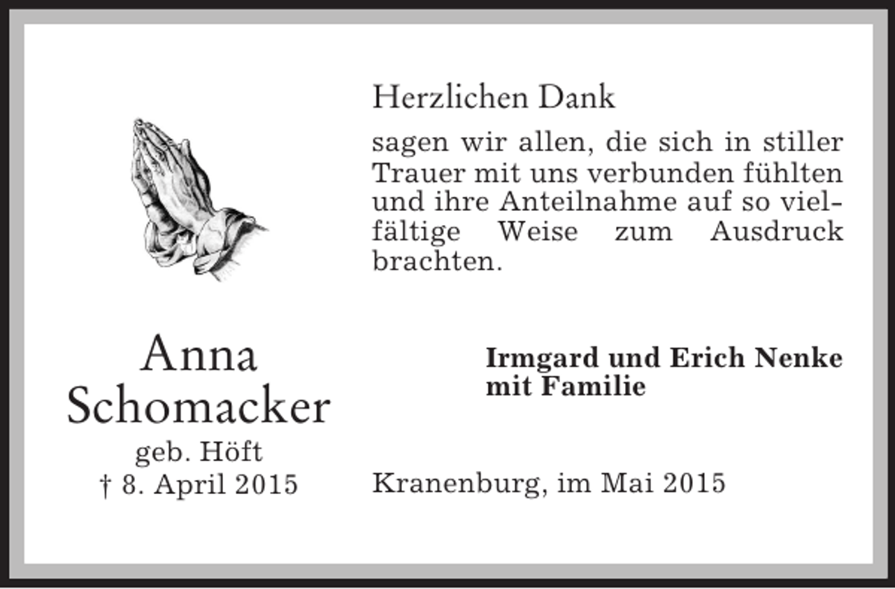 <p>Anna<br />Schomacker<br />geb. Höft<br />† 8. April 2015<br />Herzlichen Dank<br />sagen wir allen, die sich in stiller Trauer mit uns verbunden fühlten und ihre Anteilnahme auf so vielfältige Weise zum Ausdruck brachten.<br />Irmgard und Erich Nenke<br />mit Familie<br />Kranenburg, im Mai 2015</p>