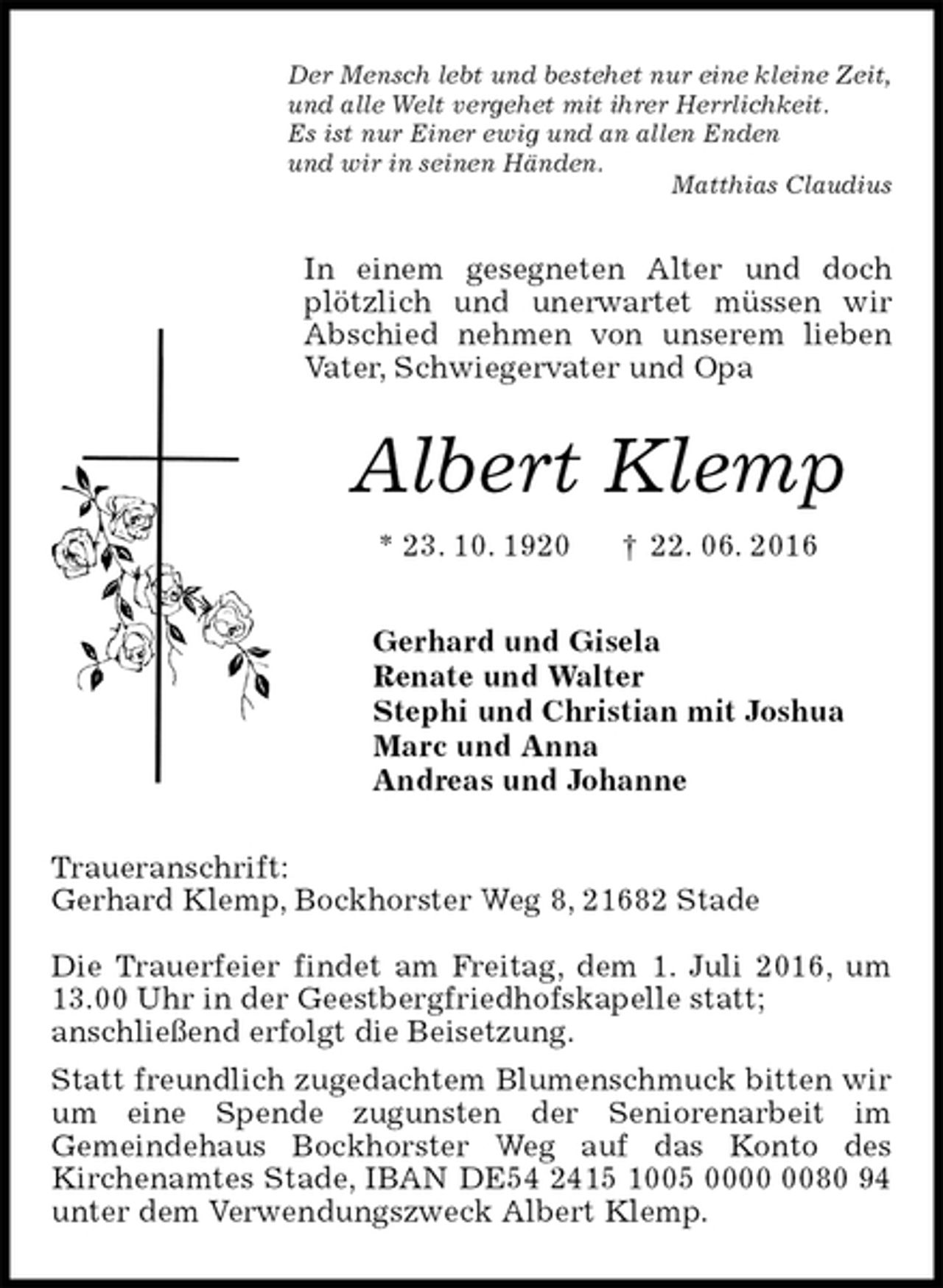 <p>Der Mensch lebt und bestehet nur eine kleine Zeit,<br />und alle Welt vergehet mit ihrer Herrlichkeit.<br />Es ist nur Einer ewig und an allen Enden<br />und wir in seinen Händen.<br />Matthias Claudius<br />In einem gesegneten Alter und doch plötzlich und unerwartet müssen wir<br />Abschied nehmen von unserem lieben Vater, Schwiegervater und Opa<br />Albert Klemp<br />* 23. 10. 1920 † 22. 06. 2016<br />Gerhard und Gisela<br />Renate und Walter<br />Stephi und Christian mit Joshua<br />Marc und Anna<br />Andreas und Johanne<br />Traueranschrift:<br />Gerhard Klemp, Bockhorster Weg 8, 21682 Stade</p>
<p>Die Trauerfeier findet am Freitag, dem 1. Juli 2016, um 13.00 Uhr in der Geestbergfriedhofskapelle statt;<br />anschließend erfolgt die Beisetzung.<br />Statt freundlich zugedachtem Blumenschmuck bitten wir um eine Spende zugunsten der Seniorenarbeit im<br />Gemeindehaus Bockhorster Weg auf das Konto des<br />Kirchenamtes Stade, IBAN DE54 2415 1005 0000 0080 94 unter dem Verwendungszweck Albert Klemp.</p>