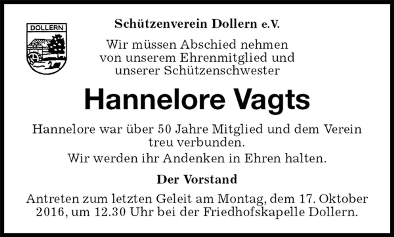 <p>Schützenverein Dollern e.V.<br />Wir müssen Abschied nehmen<br />von unserem Ehrenmitglied und<br />unserer Schützenschwester<br />Hannelore Vagts<br />Hannelore war über 50 Jahre Mitglied und dem Verein treu verbunden.<br />Wir werden ihr Andenken in Ehren halten.<br />Der Vorstand<br />Antreten zum letzten Geleit am Montag, dem 17. Oktober<br />2016, um 12.30 Uhr bei der Friedhofskapelle Dollern.</p>