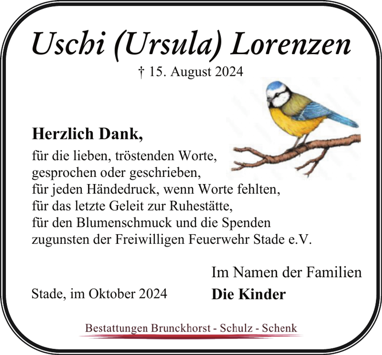 <p>Uschi (Ursula) Lorenzen<br />† 15. August 2024</p><p>Herzlich Dank,<br />für die lieben, tröstenden Worte,<br />gesprochen oder geschrieben,<br />für jeden Händedruck, wenn Worte fehlten,<br />für das letzte Geleit zur Ruhestätte,<br />für den Blumenschmuck und die Spenden<br />zugunsten der Freiwilligen Feuerwehr Stade e.V.<br />Stade, im Oktober 2024</p><p>Im Namen der Familien<br />Die Kinder</p>