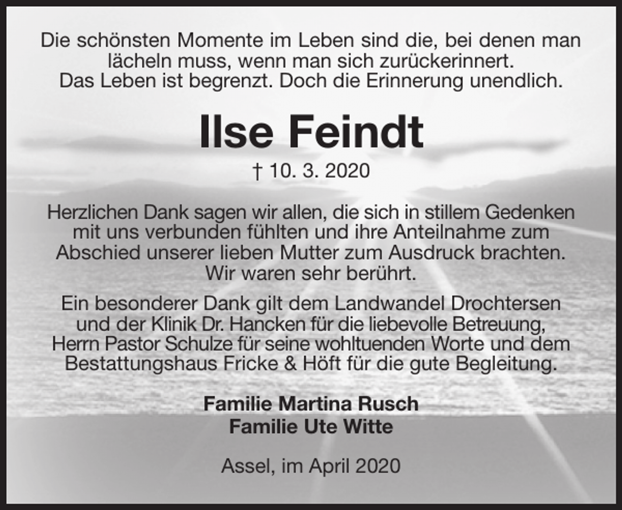 <p>Die schönsten Momente im Leben sind die, bei denen man<br />lächeln muss, wenn man sich zurückerinnert.<br />Das Leben ist begrenzt. Doch die Erinnerung unendlich.<br />Ilse Feindt<br />† 10. 3. 2020<br />Herzlichen Dank sagen wir allen, die sich in stillem Gedenken<br />mit uns verbunden fühlten und ihre Anteilnahme zum<br />Abschied unserer lieben Mutter zum Ausdruck brachten.<br />Wir waren sehr berührt.<br />Ein besonderer Dank gilt dem Landwandel Drochtersen<br />und der Klinik Dr. Hancken für die liebevolle Betreuung,<br />Herrn Pastor Schulze für seine wohltuenden Worte und dem<br />Bestattungshaus Fricke &amp; Höft für die gute Begleitung.<br />Familie Martina Rusch<br />Familie Ute Witte<br />Assel, im April 2020</p>