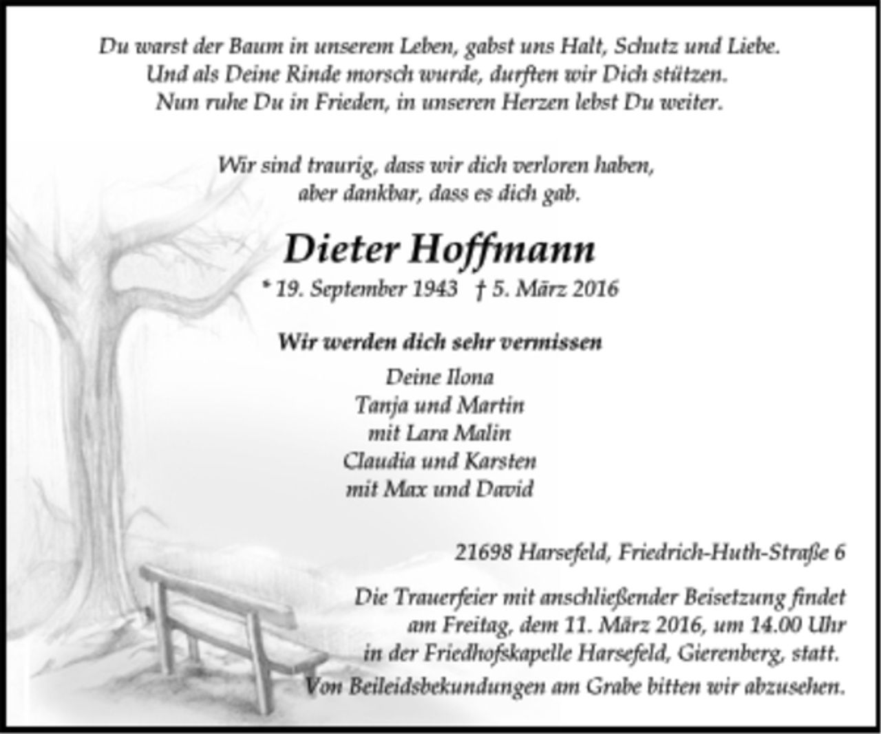 <p>Du warst der Baum in unserem Leben, gabst uns Halt, Schutz und Liebe.<br />Und als Deine Rinde morsch wurde, durften wir Dich stützen.<br />Nun ruhe Du in Frieden, in unseren Herzen lebst Du weiter.<br />Wir sind traurig, dass wir dich verloren haben,<br />aber dankbar, dass es dich gab.<br />Dieter Hoffmann<br />* 19. September 1943 5. März 2016<br />Wir werden dich sehr vermissen<br />Deine Ilona<br />Tanja und Martin<br />mit Lara Malin<br />Claudia und Karsten<br />mit Max und David<br />21698 Harsefeld, Friedrich-Huth-Straße 6<br />Die Trauerfeier mit anschließender Beisetzung findet am Freitag, dem 11. März 2016, um 14.00 Uhr in der Friedhofskapelle Harsefeld, Gierenberg, statt.<br />Von Beileidsbekundungen am Grabe bitten wir abzusehen.</p>