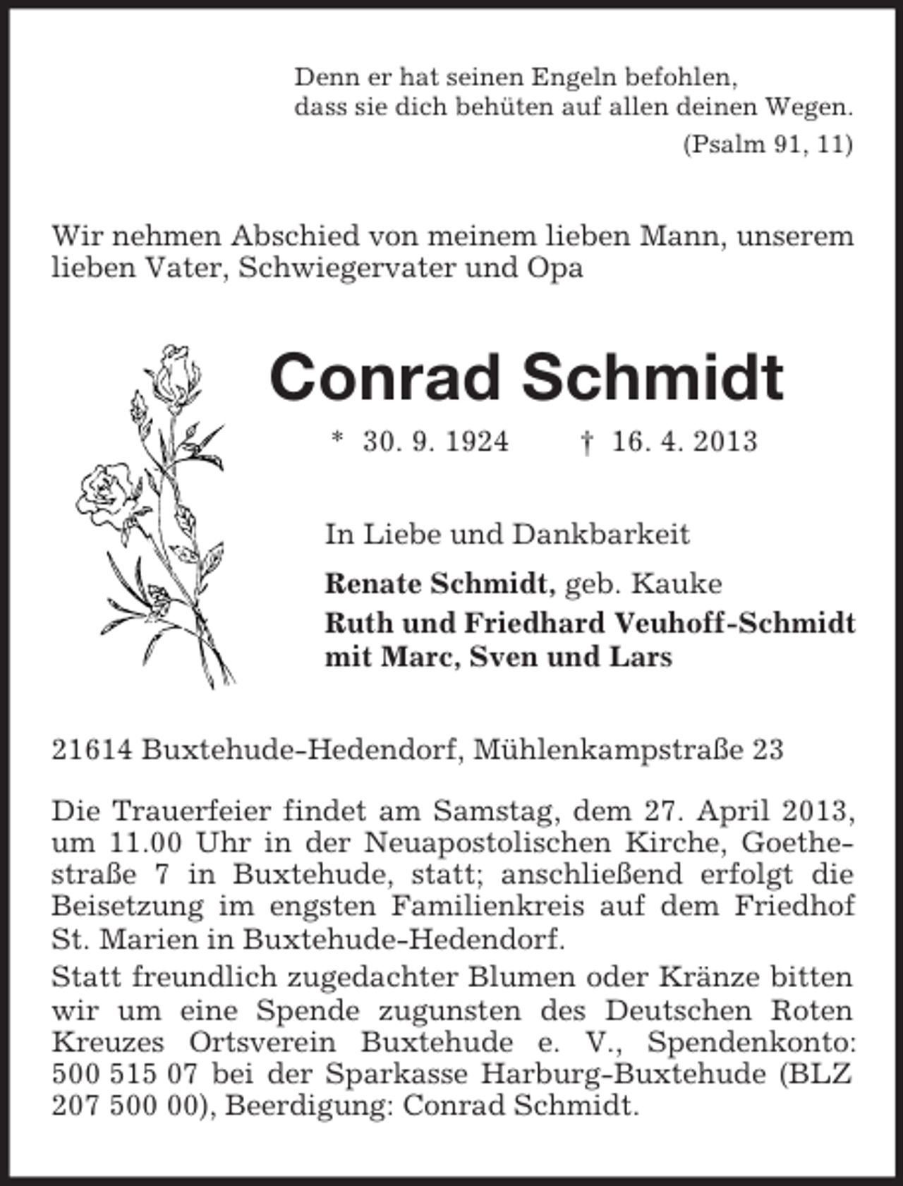 <p>Denn er hat seinen Engeln befohlen,<br />dass sie dich behüten auf allen deinen Wegen.<br />(Psalm 91, 11)<br />Wir nehmen Abschied von meinem lieben Mann, unserem lieben Vater, Schwiegervater und Opa<br />Conrad Schmidt<br />* 30. 9. 1924 † 16. 4. 2013<br />In Liebe und Dankbarkeit<br />Renate Schmidt, geb. Kauke<br />Ruth und Friedhard Veuhoff-Schmidt<br />mit Marc, Sven und Lars<br />21614 Buxtehude-Hedendorf, Mühlenkampstraße 23</p><p>Die Trauerfeier findet am Samstag, dem 27. April 2013, um 11.00 Uhr in der Neuapostolischen Kirche, Goethestraße 7 in Buxtehude, statt; anschließend erfolgt die Beisetzung im engsten Familienkreis auf dem Friedhof St. Marien in Buxtehude-Hedendorf.<br />Statt freundlich zugedachter Blumen oder Kränze bitten wir um eine Spende zugunsten des Deutschen Roten Kreuzes Ortsverein Buxtehude e. V., Spendenkonto: 500 515 07 bei der Sparkasse Harburg-Buxtehude (BLZ 207 500 00), Beerdigung: Conrad Schmidt.</p>