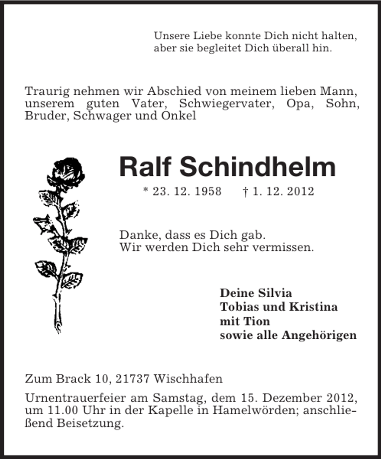 <p>Unsere Liebe konnte Dich nicht halten,<br />aber sie begleitet Dich überall hin.<br />Traurig nehmen wir Abschied von meinem lieben Mann, unserem guten Vater, Schwiegervater, Opa, Sohn,<br />Bruder, Schwager und Onkel<br />Ralf Schindhelm<br />* 23. 12. 1958 † 1. 12. 2012<br />Danke, dass es Dich gab.<br />Wir werden Dich sehr vermissen.<br />Deine Silvia<br />Tobias und Kristina<br />mit Tion<br />sowie alle Angehörigen<br />Zum Brack 10, 21737 Wischhafen<br />Urnentrauerfeier am Samstag, dem 15. Dezember 2012, um 11.00 Uhr in der Kapelle in Hamelwörden; anschließend Beisetzung.</p>