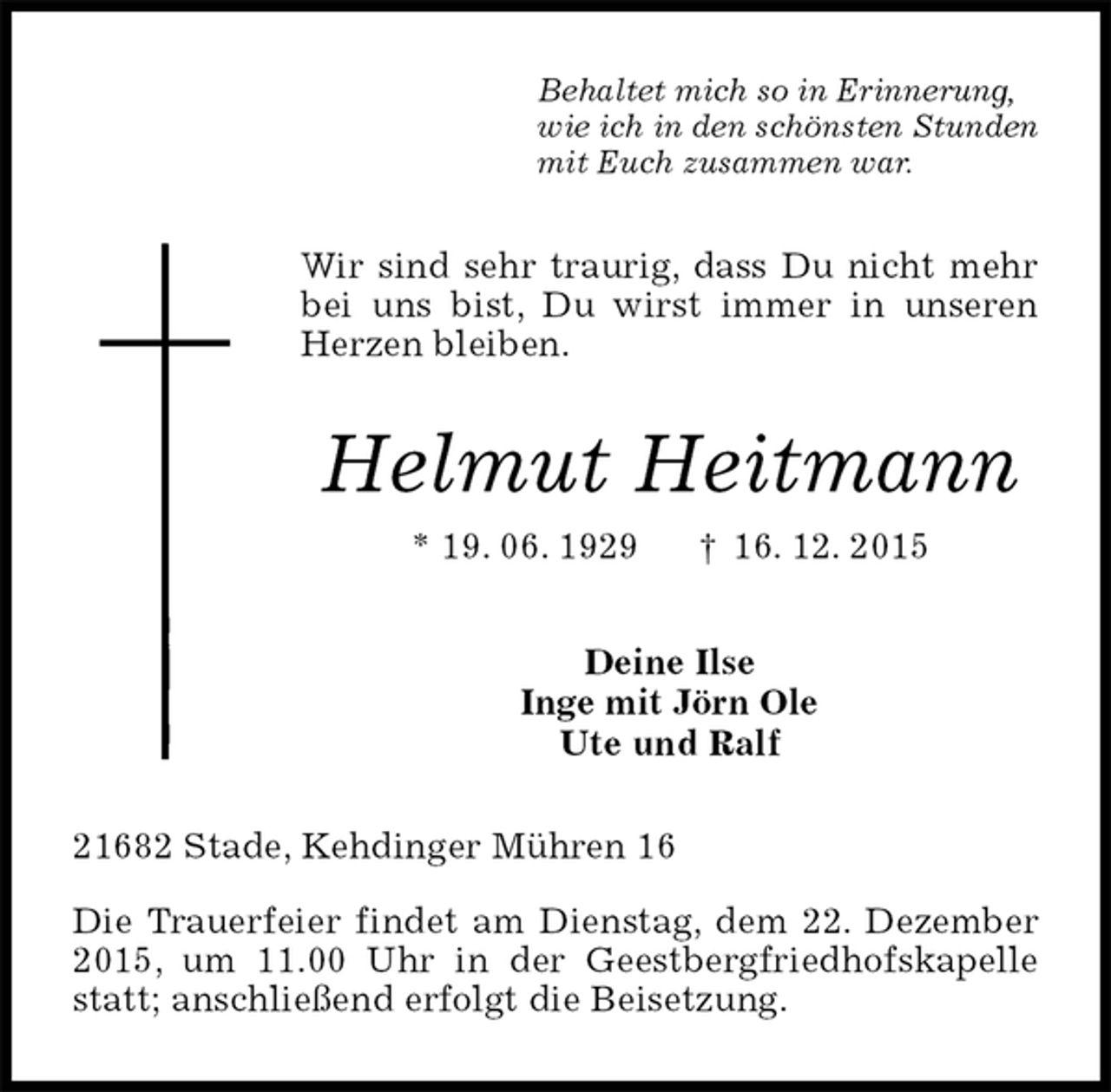 <p>Behaltet mich so in Erinnerung,<br />wie ich in den schönsten Stunden<br />mit Euch zusammen war.<br />Wir sind sehr traurig, dass Du nicht mehr bei uns bist, Du wirst immer in unseren Herzen bleiben.<br />Helmut Heitmann<br />* 19. 06. 1929 † 16. 12. 2015<br />Deine Ilse<br />Inge mit Jörn Ole<br />Ute und Ralf<br />21682 Stade, Kehdinger Mühren 16</p>
<p>Die Trauerfeier findet am Dienstag, dem 22. Dezember 2015, um 11.00 Uhr in der Geestbergfriedhofskapelle statt; anschließend erfolgt die Beisetzung.</p>
