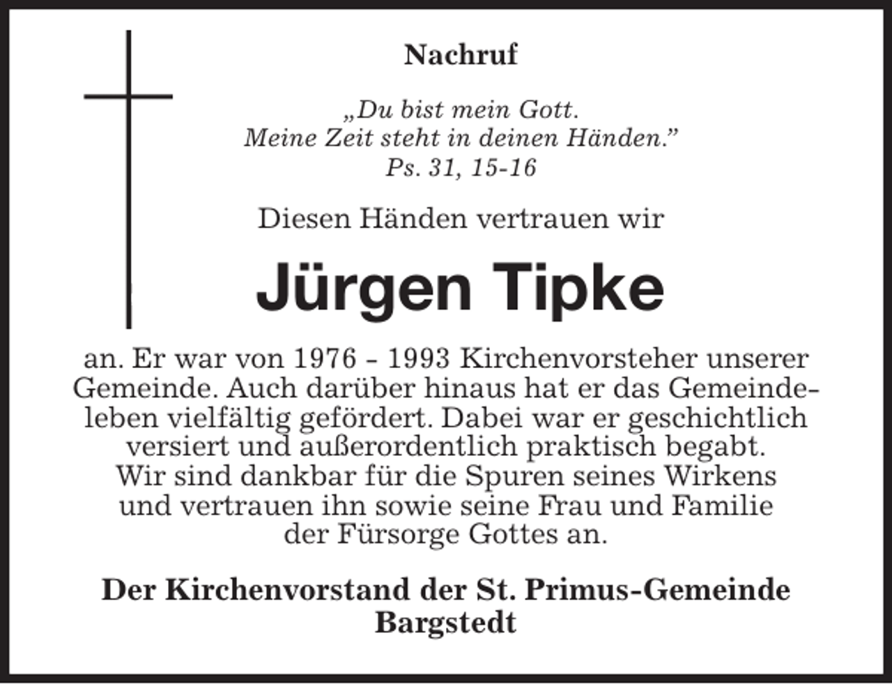 <p>Nachruf<br />„Du bist mein Gott.<br />Meine Zeit steht in deinen Händen.”<br />Ps. 31, 15-16<br />Diesen Händen vertrauen wir<br />Jürgen Tipke<br />an. Er war von 1976 - 1993 Kirchenvorsteher unserer<br />Gemeinde. Auch darüber hinaus hat er das Gemeinde-<br />leben vielfältig gefördert. Dabei war er geschichtlich<br />versiert und außerordentlich praktisch begabt.<br />Wir sind dankbar für die Spuren seines Wirkens<br />und vertrauen ihn sowie seine Frau und Familie<br />der Fürsorge Gottes an.<br />Der Kirchenvorstand der St. Primus-Gemeinde<br />Bargstedt</p>