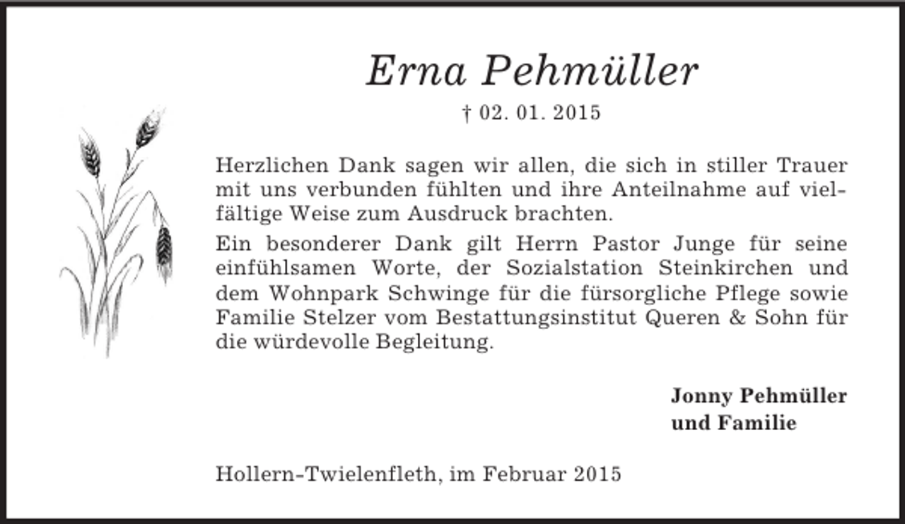 <p>Erna Pehmüller<br />† 02. 01. 2015<br />Herzlichen Dank sagen wir allen, die sich in stiller Trauer mit uns verbunden fühlten und ihre Anteilnahme auf vielfältige Weise zum Ausdruck brachten.<br />Ein besonderer Dank gilt Herrn Pastor Junge für seine<br />einfühlsamen Worte, der Sozialstation Steinkirchen und dem Wohnpark Schwinge für die fürsorgliche Pflege sowie Familie Stelzer vom Bestattungsinstitut Queren</p>