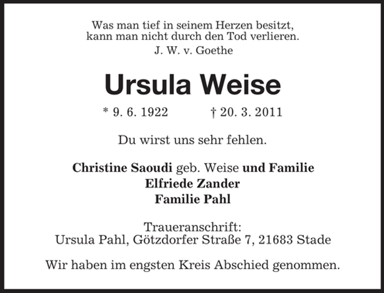 <p>Was man tief in seinem Herzen besitzt, kann man nicht durch den Tod verlieren. J. W. v. Goethe</p><p>Ursula Weise<br />* 9. 6. 1922 † 20. 3. 2011 Du wirst uns sehr fehlen. Christine Saoudi geb. Weise und Familie Elfriede Zander Familie Pahl Traueranschrift: Ursula Pahl, Götzdorfer Straße 7, 21683 Stade Wir haben im engsten Kreis Abschied genommen.</p>