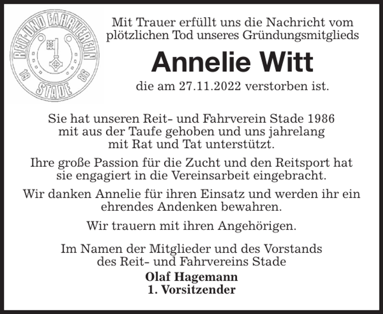 <p>Mit Trauer erfüllt uns die Nachricht vom plötzlichen Tod unseres Gründungsmitglieds<br />Annelie Witt<br />die am 27.11.2022 verstorben ist.</p><p>Sie hat unseren Reit- und Fahrverein Stade 1986<br />mit aus der Taufe gehoben und uns jahrelang<br />mit Rat und Tat unterstützt.<br />Ihre große Passion für die Zucht und den Reitsport hat sie engagiert in die Vereinsarbeit eingebracht.<br />Wir danken Annelie für ihren Einsatz und werden ihr ein ehrendes Andenken bewahren.<br />Wir trauern mit ihren Angehörigen.<br />Im Namen der Mitglieder und des Vorstands<br />des Reit- und Fahrvereins Stade<br />Olaf Hagemann<br />1. Vorsitzender</p>