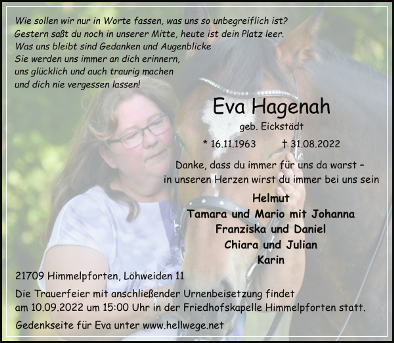 <p>Wie sollen wir nur in Worte fassen, was uns so unbegreiflich ist?<br />Gestern saßt du noch in unserer Mitte, heute ist dein Platz leer.<br />Was uns bleibt sind Gedanken und Augenblicke<br />Sie werden uns immer an dich erinnern,<br />uns glücklich und auch traurig machen<br />und dich nie vergessen lassen!<br />Eva Hagenah<br />geb. Eickstädt<br />* 16.11.1963 † 31.08.2022<br />Danke, dass du immer für uns da warst -<br />in unseren Herzen wirst du immer bei uns sein<br />Helmut<br />Tamara und Mario mit Johanna<br />Franziska und Daniel<br />Chiara und Julian<br />Karin<br />21709 Himmelpforten, Löhweiden 11<br />Die Trauerfeier mit anschließender Urnenbeisetzung findet<br />am 10.09.2022 um 15:00 Uhr in der Friedhofskapelle Himmelpforten statt.<br />Gedenkseite für Eva unter www.hellwege.net</p>