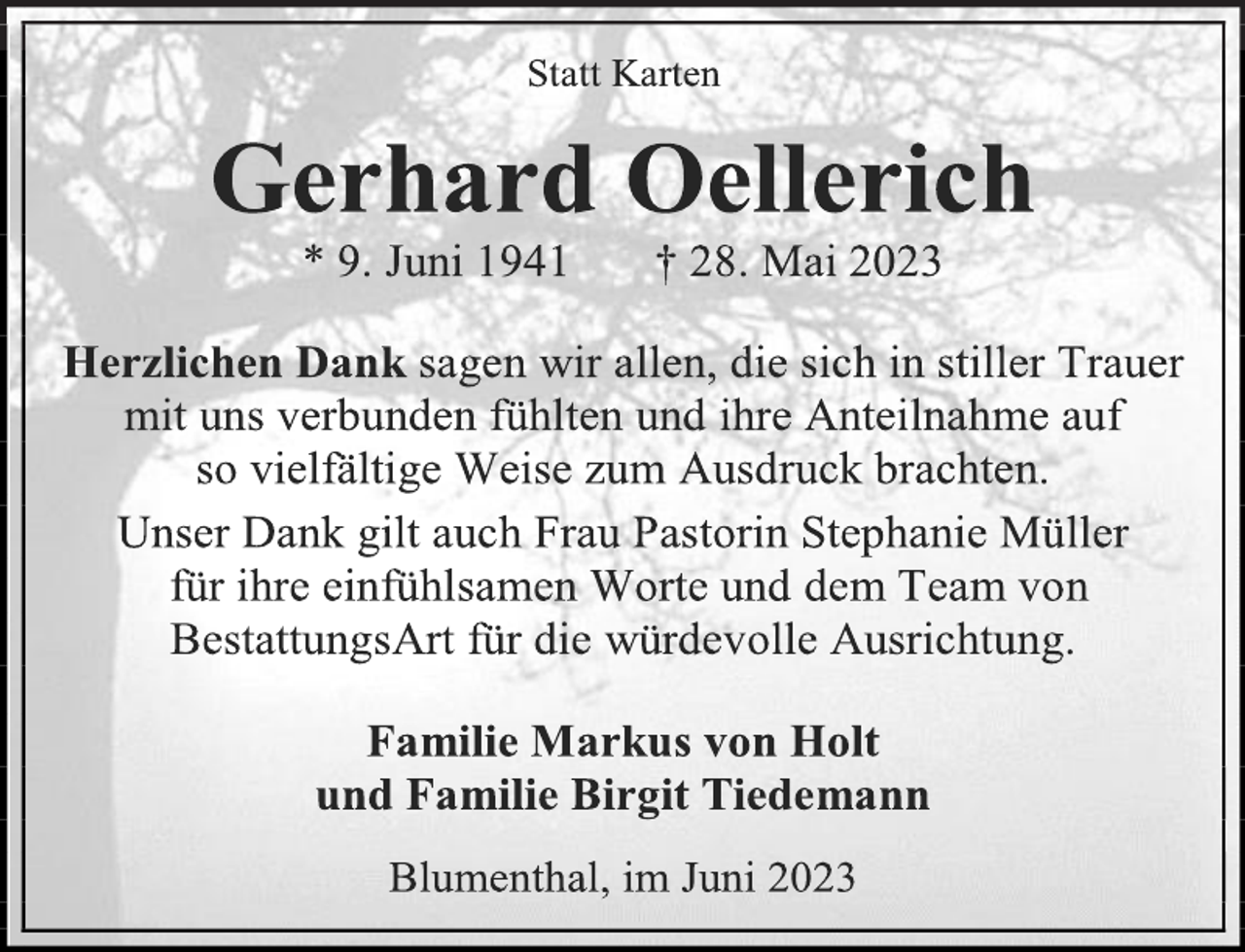 <p>Statt Karten<br />Gerhard Oellerich<br />* 9. Juni 1941 † 28. Mai 2023<br />Herzlichen Dank sagen wir allen, die sich in stiller Trauer<br />mit uns verbunden fühlten und ihre Anteilnahme auf<br />so vielfältige Weise zum Ausdruck brachten.<br />Unser Dank gilt auch Frau Pastorin Stephanie Müller<br />für ihre einfühlsamen Worte und dem Team von<br />BestattungsArt für die würdevolle Ausrichtung.<br />Familie Markus von Holt<br />und Familie Birgit Tiedemann<br />Blumenthal, im Juni 2023</p>