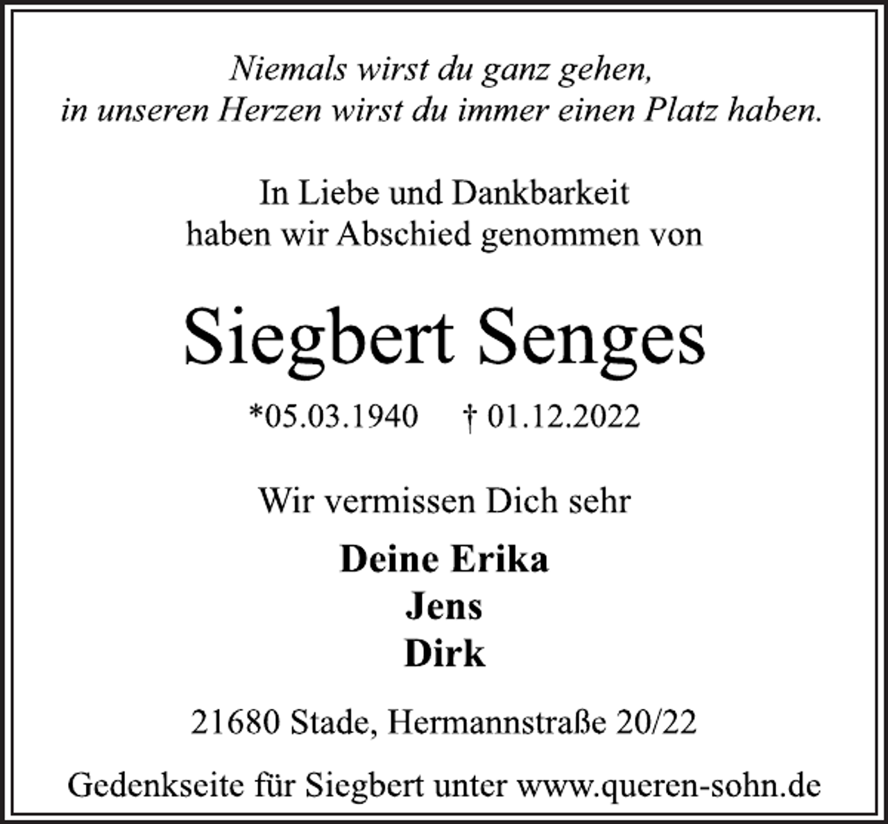 <p>Niemals wirst du ganz gehen,<br />in unseren Herzen wirst du immer einen Platz haben.<br />In Liebe und Dankbarkeit<br />haben wir Abschied genommen von<br />Siegbert Senges<br />*05.03.1940 † 01.12.2022<br />Wir vermissen Dich sehr<br />Deine Erika<br />Jens<br />Dirk<br />21680 Stade, Hermannstraße 20/22<br />Gedenkseite für Siegbert unter www.queren-sohn.de</p>