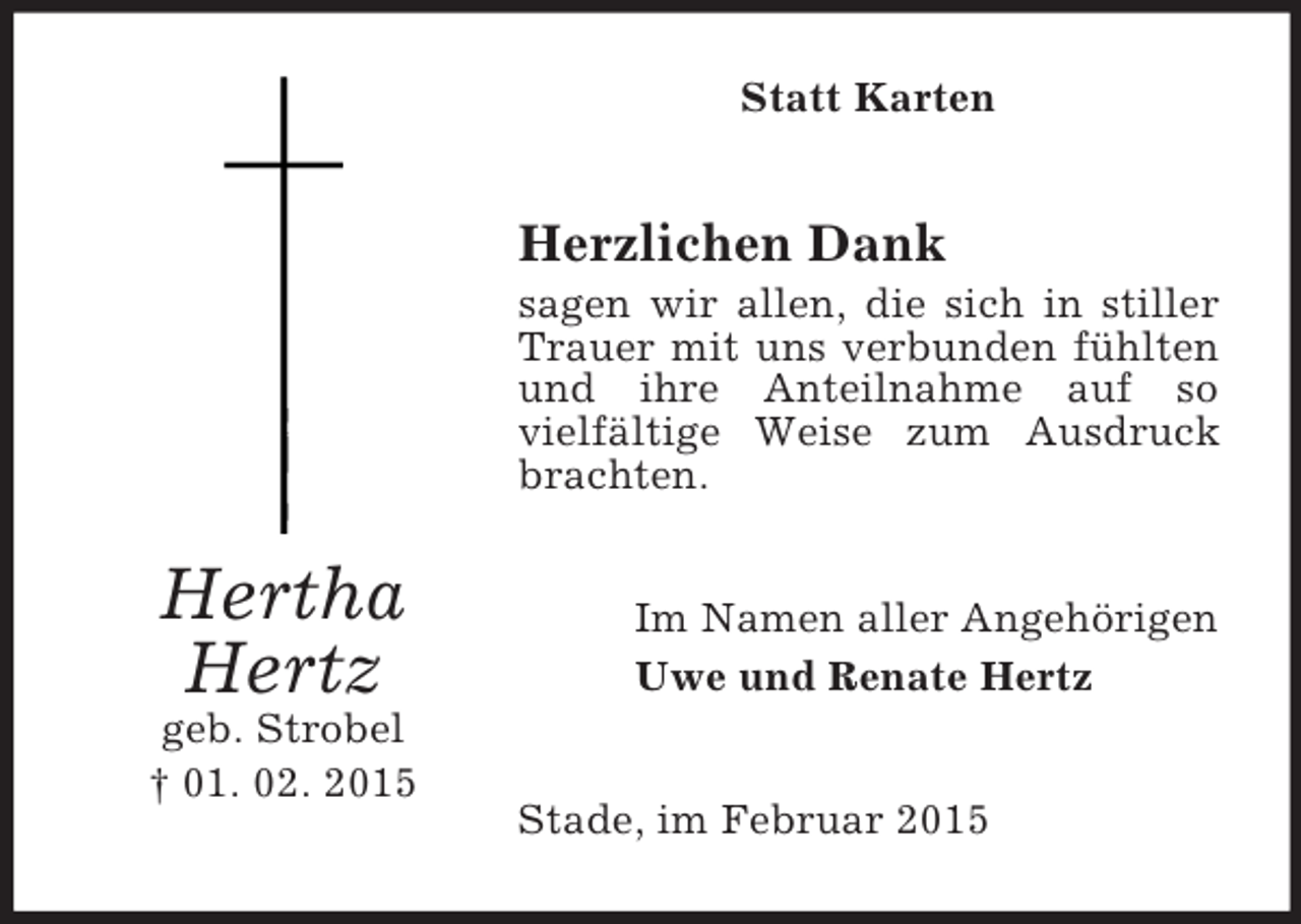 <p>Hertha Hertz<br />geb. Strobel<br />† 01. 02. 2015<br />Statt Karten<br />Herzlichen Dank<br />sagen wir allen, die sich in stiller Trauer mit uns verbunden fühlten und ihre Anteilnahme auf so<br />vielfältige Weise zum Ausdruck brachten.<br />Im Namen aller Angehörigen<br />Uwe und Renate Hertz<br />Stade, im Februar 2015</p>